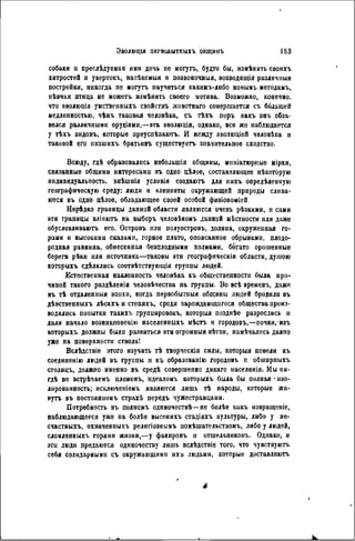 Эволюція ПЕГВСШЫТПЫХЪ ОБЩИІІЪ 153
собаки и преслѣдуемая ими дичь ие ыогутъ, будто бы, измѣнить своихъ
хитростей и увертокъ, васѣкомыя и позвоночныя, возводя имя различныя
постройки, никогда не могутъ паучиться какимъ-либо новымъ мѳтодамъ,
пѣвчая птица не можеть измѣнить своего мотива. Возможно, конечно,
что эволюція умственныхъ свойствъ жнвотнаго совершается съ ббльшей
медленностью, чѣмъ таковая человѣка, съ тѣхъ поръ какъ онъ обза-
велся различными орудіями,—эта эволюція, однако, все же наблюдается
у ткхъ видовъ, которые преуспѣвають. И между эволюціей человѣка и
таковой его инзшихъ братьевъ существуетъ значительное сходство.
Всюду, гдѣ образовались неболыпія общины, миніатюрные мірки,
связанные общими интересами въ одно цѣлое, составляющее нѣкоторую
индивидуальность, внѣшнія условія создаютъ для нихъ опредѣленную
географическую среду: люди и элементы окружающей природы слива-
ются въ одно цѣлое, обладающее своей особой физіономіей.
Нерѣдко границы данной области являются очень рѣзкими, и сами
эти границы вліяютъ на выборъ человѣкомъ данной мѣстиости или даже
обусловливаютъ его. Островъ или полуостровъ, долина, окруженная го-
рами и высокими скалами, горное плато, опоясанное обрывами, плодо-
родная равнина, обнесенная безплодными холмами, богато орошенные
берега рѣки или источника—таковы эти географнческія области, душою
которыхъ сдѣлались соотвѣтствующія группы людей.
Естественная наклонность чѳловѣка къ общественности была при-
чиной такого раздѣленія человѣчества на грунпы. Во всѣ времена, даже
въ тѣ отдаленный эпохи, когда первобытный общины людей бродили въ
дѣвственныхъ лѣсахъ и степяхъ, среди зарождающагося общества произ-
водились попытки такихъ группировокъ, которыя позднѣе разрослись п
дали начало возникновенію населенныхъ мѣстъ и городовъ,—почки,-изъ
которыхъ должны были развиться эти огромныя вѣтви, намѣчалнсь давно
уже на поверхности ствола!
Вслѣдствіе этого изучать тѣ творческія силы, которыя повели къ
соединенію людей въ группы и къ образованію городовъ и обшнрныхъ
столицъ, должно именно въ средѣ совершенно дикаго населенія. Мы ни-
гдѣ не встрѣчаемъ племенъ, идеаломъ которыхъ была бы полная ' изо-
лированность; исключепіемъ являются лишь тѣ народы, которые жн-
вуть въ постоянномъ страхѣ передъ чужестранцами.
Потребность въ полномъ однночествѣ—не болѣе какъ извращеніе,
наблюдающееся уже на болѣе высокихъ стадіяхъ культуры, либо у не-
счастныхъ, охваченныхъ религіознымъ помѣшательствомъ, либо у людей,
сломленныхъ горями жизни,—у факировъ и отшельниковъ. Однако, и
эти люди предаются одиночеству лишь вслѣдствіе того, что чувствуютъ
себя солидарными съ окружающими ихь людьми, которые доставляют.
А
 