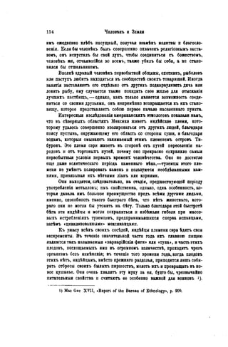 имъ ежедневно хлѣбъ насущный, получая взамѣнъ молитвы и благосло-
венія. Если бы человѣкъ былъ совершенно охваченъ религіознымъ экста-
зомъ, онъ испустилъ бы свой духъ, чтобы соединиться съ божествомъ,
человѣкъ же, отчаявшійся во всемъ, также убилъ бы себя, а не стано-
вился бы отшельникомъ.
Вполнѣ здравый человѣкъ первобытной общины, охотяикъ, рыболовъ
или пастухъ любить находиться въ сообществѣ своихъ товарищей. Иногда
занятія заставляютъ его отдѣльно отъ другихъ подкарауливать дичь или
ловить рыбу, ему случается также покидать свое жилье для отысканія
лучшихъ пастбищъ,—однако, какъ только является возможность соеди-
ниться со своими друзьями, онъ нѳпремѣнно возвращается къ ихъ стано-
вищу, которое представляетъ собою первое пачало населеннаго пункта.
Интѳресныя изслѣдованія амѳриканскихъ этиологовъ показали намъ,
что въ сѣверныхъ областяхъ Мексики живетъ индѣйскоѳ племя, кото-
торому удалось совершенно изолироваться отъ другихъ людей, благодаря
поясу пустынь, окружающему его область со стороны суши, и благодаря
водамъ, которыя омываютъ занимаемый этимъ племенемъ островъ Ти-
буронь. Это племя сэри живетъ въ сторонѣ отъ путей переселенія на-
родовъ и отъ торговыхъ путей, почему оно прекрасно сохранило самыя
первобытный условія первыхъ времена человѣчества. Оно не достигло
еще даже эолитическаго періода каменнаго вѣка,—туземцы этого пле-
мени не умѣютъ полировать камень и пользуются необдѣланными кам-
нями, привязывая ихъ вѣтвями ліанъ или корнями.
Они находятся, слѣдовательно, на стадіи, предшествующей періоду
употребленія металловъ; имъ свойственна, однако, одна особенность, ко-
торая давала имъ большое преимущество предъ всѣми другими людьми,
именно, способность такого быстраго бѣга, что нѣтъ животнаго, кото-
раго они не могли бы утомить на бѣгу. Только благодаря этой быстротѣ
бѣга эти индѣйцы и могли сохраниться и избѣжали гибели при массо-
выхъ истребленіяхъ туземцевъ, предпринимавшихся сперва испанцами,
затѣмъ «цивилизованными» мексиканцами.
Къ ужасу всѣхъ своихъ сосѣдей, индѣйцы племени сэри ѣдятъ свои
экскременты. В ъ теченіе значительной части года ихъ главною пищею
являются такъ называемый «варварійскія фиги» или «туна», и часть этихъ
плодовъ, поглощаемыхъ ими въ огромномъ количѳствѣ, проходить чрезъ
организмъ безъ измѣненія; въ теченіе того времени года, когда плодовъ
этихъ нѣтъ, индѣйцамъ, вмѣсто прежняго раздолья, приходится лишь соби-
рать отбросы своихъ былыхъ пиршествъ, молоть ихъ и превращать въ но-
вое кушанье. Они очень хвалятъ эту муку за ея, будто бы, чрезвычайно
питательныя свойства и считаютъ ее особенно важной для воиновъ і).
1 ) Mac Gee XVII, «Report of the Bureau of Ethcology», p. 209.
 