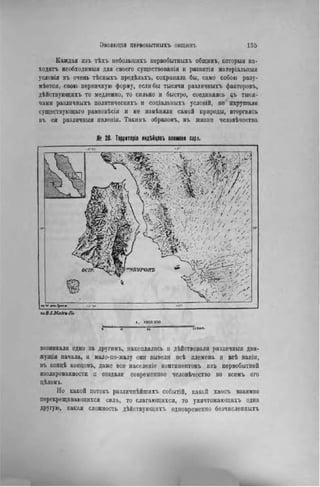 Каждая изъ тѣхъ неболыиихъ иервобытнихъ общннъ, которыя на-
ходить необходимый для своего существованія и развитія матеріальныя
условія въ очень тѣсныхъ предѣлахъ, сохраняла бы, само собою разу-
мѣется, свою первичную форму, если бы тысячи различныхъ факторовъ,
дѣйствующихъ то медленно, то сильно и быстро, соединяясь еъ тыся-
чами различныхъ политнческихъ и соціальныхъ условій, не нарушали
существующая равповѣсія и не измѣнялн самой природы, вторгаясь
въ ея различныя явленія. Такимъ образомъ, въ жизни человѣчества
№ 20- Территорія индЪйцевъ племени сэр.«.
/•JO !'»'
ПЖ . , ЗЬ
иоВ./.МаХъ/I»
I. ІОООООО
«' ï» і"к««-
возникали одно за другимъ, накоплялись и дѣйствовалн различныя дви-
жущія начала, и мало-по-малу они вывели всѣ племена и всѣ націи,
въ концѣ концовъ, даже все населеніе контннентовъ изъ первобытной
изолированности п создали современное человѣчество во всемъ его
цѣломь.
Но какой потокъ различнѣйшихъ событій, какой хаосъ взаимно
перекрещивающихся силь, то слагающихся, то уничтожающнхъ одна
другую, какая сложность дѣйствующихъ одновременно безчисленныхъ
 