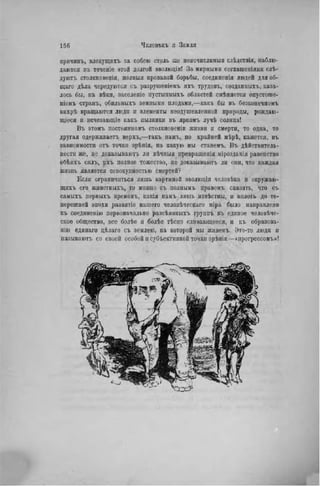 прнчинъ, влекущихъ за собою столь нее неисчислимыя слѣдствія, наблю-
даются въ теченіе этой долгой эволюціи! За мирными соглашепіями слѣ-
дуютъ столкновенія, лолныя кровавой борьбы, соедннсніл людей для об-
щаго дѣла чередуются съ разрушеніемъ ихъ трудовъ, созданных!., каза-
лось бы, па вѣки, заселеніе иустыпныхъ областей смѣнается опустоше-
ніемъ странъ, обнльныхъ земными плодами,—какъ бы въ безконечномъ
внхрѣ вращаются люди и элементы неодушевленной природы, рождаю-
щіеся и псчезающіе какъ пылинки въ яркомъ лучѣ солнца!
Въ этомъ постоянномъ столкновеніи жизни и смерти, то одна, то
другая одерживает^ верхъ,—такъ намъ, по крайней мѣрѣ, кажется, въ
зависимости отъ точки зрѣнія, на какую мы станемъ. Въ дѣйствитель-
ностп же, не доказываютъ ли вѣчпыя превращенія мірозданія равенство
обѣихъ силъ, ихъ полное тожество, не доказываютъ лн они, что каждая
жизвь является совокупностью смертей?
Если ограничиться лишь картиной эволюціи человѣка и окружаю-
щпхъ его животныхъ, то можно съ полнымъ правомъ сказать, что съ
самыхъ первыхъ временъ, какія намъ лишь нзвѣстны, и вплоть до те-
перешней эпохи развитіе нашего человѣческаго міра было направлено
къ соединенію первоначально разсѣянныхъ группъ въ единое человѣче-
ское общество, все болѣе и болѣе тѣсно сливающееся, и къ образова-
нію единаго цѣлаго съ землею, на которой мы живемъ, Это-то люди н
называют!, со своей особой и субъективной точки зрѣнія—«ирогрессомъ»!
 