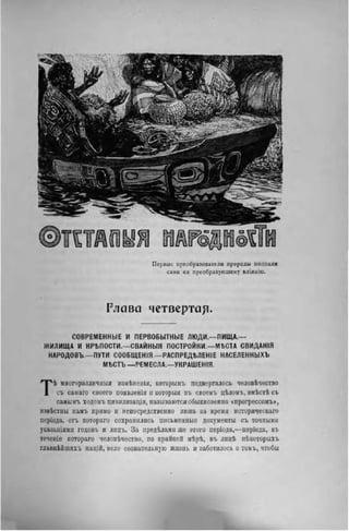 П е р в ы е преобразователи природы подпали
с а м и ея преобразующему вліяыію.
Глава четвертак-
СОВРЕМЕННЫЕ И ПЕРВОБЫТНЫЕ ЛЮДИ—ПИЩА,—
ЖИЛИЩА И КРЪПОСТИ,—СВАЙНЫЯ ПОСТРОЙКИ,—МѢСТА СВИДАНІЯ
НАРОДОВЪ—ПУТИ СООБЩЕНІЯ—РАСПРЕД"ЬЛЕНІЕ НАСЕЛЕННЫХЪ
МѢСТЪ —РЕМЕСЛА,—УКРАШЕНІЯ.
Тѣ многоразличныя измѣиенія, которымъ подвергалось человѣчество
съ самаго своего появленія и которыя въ своемъ цѣломъ, вмѣстѣ съ
самымъ ходомъ цивилизаціи, называются обыкновенно <нрогрессомъ>,
извѣстны намъ прямо и непосредственно лишь за время нсторическаго
періода, отъ котораго сохранились письменные документы съ точными
указаніямн годовъ и лнцъ. За предѣлами же этого періода,—періода, въ
течепіе котораго человѣчество, по крайней мѣрѣ, въ лпцѣ нѣкоторыхъ
главнѣйшнхъ націй, вело сознательную жизнь и заботилось о томъ, чтобы
 