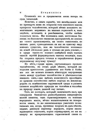 Сочиненіѳ это и предлагается мною теперь на
судъ читателей.
Конечно, я зналь заранѣе, что изслѣдованія мои
не приведутъ меня къ открытію того основного закона
прогресса человѣчества, который вѣчно мелькаетъ за-
манчивымъ миражѳмъ на нашемъ горизонтѣ и, какъ
видѣніе, исчезаегь и разсѣивается, чтобы затѣмъ
появиться вновь. Мы появились какъ ничтожная бы-
линка въ безконечно великомъ пространствѣ, не знаемъ
ни своего происхожденія, ни своего назначенія, не
знаемъ даже, принадлежимъ ли мы къ единому виду
живыхъ существу или же человѣчество возникало
на землѣ нѣсколько разъ и столько же разъ угасало,—
и среди такого-то полнаго невѣдѣнія намъ выпалъ
тяжкій жребій формулировать законы эволюціи, какъ
бы стараясь придать точныя и опредѣленныя формы
неуловимому летучему туману!
Но нѣтъ,—среди мрака, окутывающаго прошлое
человѣчества, въ этомъ рядѣ вѣковъ, который на-
ходками археологовъ удлиняется все болѣе и болѣе>
мы все же можемъ познать нѣкоторую внутреннюю
связь между судьбами человѣчества и дѣятельностью
земныхъ силъ,—мы имѣемъ возможность прослѣдить
во времени соотвѣтствіе любого періода въ жизни на-
родовъ съ измѣненіями окружающей среды и уловить
сложное воздѣйствіе природы на человѣка и человѣка
на природу земли, давшей ему начало.
Тотъ же восторгъ, который охватываетъ насъ при
созерцаніи безконечно разнообразныхъ ландшафтовъ
нашей планеты, такъ гармонирующихъ съ волнами
народныхъ массъ, вѣчно колышащимися на поверх-
ности земли, то же захватывающее увлечѳніе испы-
тываемъ мы, когда, проникая взоромъ въ даль вѣковъ,
видимъ длинную вереницу народовъ, порою насла-
ждающихся счастьемъ, порою страждущихъ, но ни на
минуту не прекращающихъ гармоничной связи съ
 