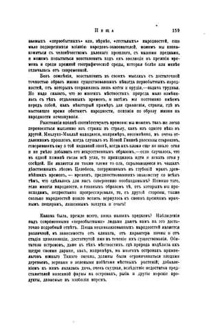 II H щ л 159
ваемыхъ «первобытныхъ» или, вѣрнѣе, «отсталыхъ» народностей, еще
мало подвергшихся вліянію народовъ-завоевателей, можемъ мы позна-
комиться съ человѣчествомъ далекаго прошлаго, съ нашими предками,
и можемъ попытаться возстановить ходъ ихъ эволюціи въ прежнія вре-
мена и среди прежней географической среды, которая болѣе или менѣе
отличалась отъ современной.
Безъ сомнѣнія, возстановить въ своихъ мысляхъ съ достаточной
точностью образъ жизни существовавшихъ нѣкогда первобытныхъ народ-
ностей, огъ которыхъ сохранились лишь костіі и орудія,—задача трудная.
Но надо сказать, что во многихъ мѣстностяхъ природа мало измѣни-
лась съ тѣхъ отдаленныхъ временъ, и затѣмъ мы постоянно имѣемъ
передъ собой, какъ нѣкоторый прнмѣръ для сравненія, страны, гдѣ въ
настоящее время обитаютъ народности, похожія по образу жизни на
народности исчезнувшія.
Разстоянія вполнѣ соотвѣтствуютъ времени: мы можемъ такъ же легко
переноситься мысленно изъ страны въ страну, какъ изъ одного вѣка въ
другой. Миклухо-Маклай находился, напримѣръ, несомиѣпно, въ очень от-
даленномъ прошломъ, когда слушалъ въ Новой Гвинеѣ разсказы стариковъ,
говорившихъ ему о той недавпей эпохѣ, когда ихъ племя еще не знало огня
и не умѣло добывать его искусственнымъ образомъ,—если случалось, что
въ одной хижинѣ гасли всѣ угли, то приходилось идти и искать огня у
сосѣдей. Не является ли также племя та-ола, скрывающееся въ чащахъ
дѣвственныхъ лѣсовъ Целебеса, погруженнымъ въ глубокій мракъ древ-
нѣйшихъ временъ, — временъ, предшествовавшихъ знакомству со всѣмъ
тѣмъ, что сдѣлалось для насъ совершенно необходимымъ? Помимо того,
если многія народности, и главнымъ образомъ тѣ, отъ которыхъ мы про-
исходимъ, непрестанно прогрессировали, то, съ другой стороны, также
сколько народностей пошло вспять, вернулось къ своимъ прежнимъ мрач-
нымъ пеіцерамъ, лишеннымъ воздуха и очагаі
Какова была, прежде всего, пища нашихъ предковъ? Наблюденія
надъ современными «первобытными» людьми даютъ намъ на это доста-
точно подробный отвѣтъ. Пища нецивилизованных?» народностей является
различной, въ зависимости отъ климата, отъ характера почвы и отъ
стадіи цивилизаціи, достигнутой ими въ теченіе ихъ существования. Оби-
татели острововъ, даже въ тѣхъ мѣстностяхъ. гдѣ природа надѣлила ихъ
щедро своими дарами, какъ, напримѣръ, на многихъ островахъ архипе-
лаговъ южнаго Тихаго океана, должны были ограничиваться плодами
деревьевъ, зернами и зелеными побѣгами мѣстныхъ растеній; добавле-
ніемъ къ нимъ являлась дичь, очень скудная, вслѣдствіе недостатка пред-
ставителей наземной фауны на островахъ, рыба и другіе морскіе про-
дукты, даваемые въ изобиліи моремъ.
 