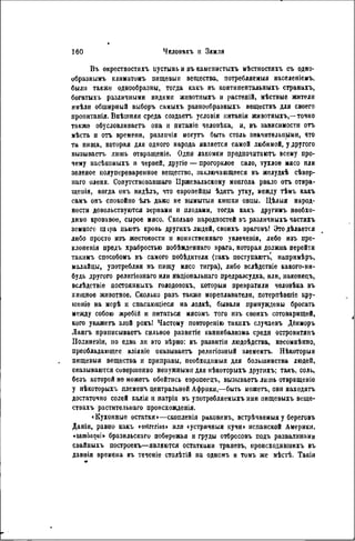 Вт. окрестностяхъ пустынь и въ каменистыхъ мѣстностяхъ съ одно-
образнымъ климатомъ пищевыя вещества, потребляемыя населеніемъ.
были также однообразны, тогда какъ въ континентальныхъ странахъ,
богатыхъ различными видами жнвотныхъ и растеній, мѣстные жители
имѣли обширный выборъ самыхъ разнообразныхъ веществъ для своего
пропитанія. Внѣшняя среда создаетъ условія нитанія животныхъ,—точно
также обусловливаетъ она и питаніе человѣка, и, въ зависимости отъ
мѣста и отъ времени, различія могутъ быть столь значительными, что
та пища, которая для одного народа является самой любимой, у другого
вызываетъ лишь отвращеніе. Одни лакомки предпочитаютъ всему про-
чему иасѣкомыхъ и червей, другіе — прогорклое сало, тухлое мясо или
зеленое нолупереваренное вещество, заключающееся въ желудкѣ сѣвер-
наго оленя. Сопутствовавшаго Пржевальскому монгола рвало отъ отвра-
щенія, когда онъ видѣлъ, что европейцы ѣдятъ утку, между тѣмъ какъ
самъ онъ спокойно ѣлъ даже не вымытыя кишки овцы. Цѣлыя народ-
ности довольствуются зернами и плодами, тогда какъ другимъ необхо-
димо кровавое, сырое мясо. Сколько народпостей въ различныхъ частяхъ
земного щ іра пьютъ кровь другихъ людей, своихъ враговъ! Это дѣлается
либо просто изъ жестокости и воинственнаго ѵвлечепія, либо изъ пре-
клоненія предъ храбростью побѣжденнаго врага, которая должна перейти
такнмъ способомъ въ самого побѣдителя (такъ поступаютъ, напримѣръ,
малайцы, употребляя въ пищу мясо тигра), либо вслѣдствіе какого-ни-
будь другого религіознаго или національнаго предразеудка, или, наконецъ,
вслѣдствіѳ постоянныхъ голодовокъ, которыя превратили человѣка въ
хищное животное. Сколько разъ также мореплаватели, потерпѣвшіе кру-
шеніе на морѣ и спасающіеся на лодкѣ, бывали принуждены бросать
между собою жребій и питаться мясомъ того изъ своихъ сотоварищей,
кого укажетъ злой рокъ! Частому повторенію такихъ случаевъ Дёнморъ
Лангъ пршшсываетъ сильное развнтіе каннибализма среди островитяпъ
Полинезіи, но едва ли вто вѣрно: въ развитіи людоѣдства, несомнѣнно,
преобладающее вліяніе оказываетъ релнгіозный элементъ. Нѣкоторыя
пищевыя вещества и приправы, пеобходимыя для большинства людей,
оказываются совершенно ненужными для нѣкоторыхъ другихъ; такъ, соль,
безъ которой не можетъ обойтись европеецъ, вызываетъ лишь отвращеніе
у нѣкоторыхъ племенъ центральной Африки,—быть можетъ, они находятъ
достаточно солей калія и натрія въ употребляемыхъ ими пищевыхъ веще-
ствахъ растительнаго пронсхожденія.
«Кухонные остатки»—скопленія раковннъ, встрѣчаемыя у береговъ
Даніи, равно какъ <ostrcrius> или «устричныя кучи> испанской Америки,
«sambaqui» бразильскаго побережья и груды отбросовъ подъ развалинами
свайиыхъ построекъ—являются остатками трапезъ, происходившихъ въ
давнія времена въ теченіе столѣтій на одномъ и томъ же мѣстѣ. Такія
 