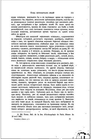 ПИЩ,Y ПЕРВОБЫТЫЫГЬ ЛЮДЕЙ 161
груды остатковъ получались бы и въ настоящее время въ городахъ и
накоплялись бы, вѣроятно, милліонами кубическихъ метровъ, если бы ихъ
не утилизировали тысячью различныхъ способовъ прп земляныхъ рабо-
тахъ, при постройкахъ и при удобренін полей. В ъ наше время ѳти
остатки уничтожаются, трапеза же наша становится все болѣе и болѣе
разнообразной, такъ какъ постоянно появляются новыя кушанья, новыя
пищевыя вещества, доставляемый путемъ торговли съ одного конца
свѣта на другой.
Нѣкоторыя изъ скопленій «кухонныхъ остатковъ», сохранившіяся
на морскомъ побережьѣ, достигаютъ огромныхъ размѣровъ, свидѣтель-
ствуя о томъ, что прежніе обитатели морскихъ береговъ обладали отно-
сительно высокою цивилизаціею; отдѣльныѳ люди или отдѣльныя семьи
не могли накопить такнхъ колоссальныхъ грудъ устрнчныхъ и другихъ
раковинъ,—холмовъ, достигающнхъ иногда 300 метровъ въ длину, 30—60
метровъ въ ширину и 3 метровъ въ вышину. Очевидно, въ тѣ времена
ловцы собирались на трапезу въ большомъ числѣ, обществами, и ѣли
устрнцъ и другихъ моллюсковъ, а также различныхъ рыбъ, оленей, косуль,
свиней, быковъ, собакъ, кошекъ, бобровъ и выдръ, — обглодапныя кости
втнхъ жнвотныхъ сохранились среди обломковъ раковинъ.
Съ того времени, когда накопились упомянутыя кучи раковинъ, мно-
гіе виды и разновидности жнвотныхъ исчезли или, по крайней мѣрѣ,
въ значительной степени измѣнились. Съ другой стороны, благодаря
этимъ же остаткамъ можно установить, что многія формы жнвотныхъ
существовали въ тѣхъ областяхъ, въ которыхъ историки считали ихъ
отсутствующими. Аналогичныя наблюденія сдѣланы и по отношенію къ
нѣкоторымъ вндамъ растеній: такъ, плодовыя деревья, относительно ко-
торыхъ думали, что они ввезены изъ Азіи во времепа рнмскаго влады-
чества, оказалось, прекрасно росли въ восточной Европѣ еще значи-
тельно ранѣе начала историческаго періода. Какъ можно судить по пло-
довымъ косточкамъ, найденпымъ въ пещерахъ, пещерные люди, остатки
которыхъ были открыты въ пещерахъ Ма-д'Азиль, знали уже два сорта
вншенъ и три сорта сливъ. Орѣшникъ росъ въ Галліи еще въ третич-
ную эпоху. Наконецъ, уже въ началѣ магдаленскаго періода человѣкъ
былъ знакомъ съ хлѣбными злаками, такъ какъ изображенія колосьевъ
ихъ вырѣзаны на камнѣ, относящемся къ этому времени і). Виноград-
ная лоза также poua въ западной Европѣ, такъ какъ изображеиія ея
находятъ на украшеніяхъ, относящихся къ бронзовому періоду. Въ эту
эпоху обитатели Италіи пили уже настоящее виноградное вино, употре-
бленіе котораго распространялось загЪмъ, по всей вѣроятности, съ за-
1) Ed. Piette. Bull, de la Soc. d'Anthropologie de Paris. Séance du
18 avril 1895.
Человѣкъ и Земля, т. I. I l
 