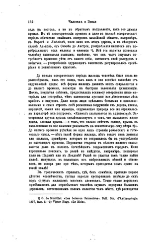 пада на востокъ, а не въ обратномъ направленіи, какъ это думали
прежде. В ъ тѣ доисторическія времена и даже въ началѣ историческаго
періода обитатели свайныхъ построекъ альпійской области, напримѣръ,
въ Варезѣ и Любліанѣ, пили вино изъ ягодъ дерена, а на сѣверномъ
склонѣ Альповъ, отъ Савойи до Австріи, употреблялся напитокъ изъ пе-
ребродившаго сока малины и ежевики *). Всѣ эти напитки позволяли
человѣку напиваться пьянымъ; извѣстно, что онъ часто ощущалъ по-
требность временно уйти отъ самого себя, затемнить свой разсудокъ и
забыться, — употребленіе одуряющихъ напитковъ регулировалось суевѣ-
ріями и религіознымъ культомъ.
До начала историческаго періода жилища человѣка были столь же
разнообразны, какъ его пища, такъ какъ и они всецѣло зависѣли отъ
окружающей среды; всѣ формы жилищъ давнихъ ѳпохъ сохраняются и
до нашего времени, несмотря на быстрыя завоеванія цивилизаціи.
Почва, покрытая снѣгомъ, предоставляла эскимосу совершенно иные ма-
теріалы для постройки, чѣмъ каменистая пустыня или дѣвственные лѣса
арабовъ и индусовъ. Даже когда люди сдѣлались богатыми и цивилизо-
ванными и стали строить себѣ роскошныя сооруженія изъ дерева, глины,
кирпичей, камня или мрамора, окружающая природа все же отражалась
на характерѣ ихъ построекъ. «Климатъ сказывается въ архитектурѣ. За-
остренная крутая крыша свидѣтельствуетъ о томъ, что выпадаетъ много
дождя, плоская крыша — о томъ, что сильно свѣтитъ солнце, крыша съ
наваленными на нее камнями указываете на значительную силу вѣтра *)».
До нашего времени уцѣлѣли не одни лишь строенія романскаго и готи-
ческаго стиля, — нѣтъ такой формы жилища, нѣтъ такого типа хижины
или шалаша, примѣровъ котораго не сохранилось бы въ употребленіи
до настоящаго времени. Пережитки старины въ области жилищъ сказы-
ваются даже въ нашихъ богатѣйшихъ соврѳмепныхъ городахъ. Если
хорошенько поискать, то развѣ не найдутся, напримѣръ, пещерные
люди въ Парижѣ или въ Лондонѣ? Развѣ не удастся тамъ также найти
людей, живущихъ въ шалашахъ изъ набросанныхъ вѣтвей и облом-
ковъ, не говоря уже про тЬхъ, которымъ приходится спать прямо на
голой зѳмлѣ?
Въ тропическихъ странахъ, гдѣ, безъ сомнѣнія, протекло первое
дѣтство человѣчества, густыя заросли кустарниковъ нерѣдко до сихъ
поръ служатъ жилищемъ многимъ племенамъ. Точно также хорошимъ
ігрибѣжищемъ для первобытнаго чѳловѣка служатъ верхушки болыпихъ
деревьевъ; естественнымъ поломъ является тамъ мѣсто, гдѣ расходятся
1) G. de Mortillet. «Les boissons fermentéesi. Boll. Soc. d'Anthropologie.
1897, fasc. 5.-2) Victor Hugo. «Le Rhin».
 