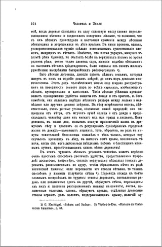ной, когда деревья сливались въ одиу сплошную массу своими перепле-
тающимися вѣтвями и соединялись ползучими ліанами, то возможно, что
въ ихъ вѣтвяхъ происходили и пастоящія сраженія между лѣсными
обитателями и вторгшимися въ лѣсъ врагами. Въ наши времена, однако,
усовершенствованное оружіѳ сдѣлало невозможнымъ существованіе пле-
менъ, живущихъ въ вѣтвяхъ. Извѣстио, что племя уараунъ, живущее въ
дельтѣ рѣки Ориноко, не обитаетъ болѣе на верхугакахъ пальмъ во время
разлива рѣки; точно также племена сара, жившія подобно обезьянамъ
иа високихъ вѣтвяхъ вріодендроновъ, были изгнаны изъ своихъ жилищъ
ружейными выстрѣламн багирмійскихъ работорговцевъ і).
Зато лѣсныя логовища, дающія пріютъ цѣлымъ семьямъ, которыя
жнвуть въ ннхъ на подобіе дикихъ звѣрей, до сихъ поръ довольно мно-
гочисленны. Этотъ родъ человѣческаго жилья еще широко распростра-
ненъ на поверхности земного шара во всѣхъ странахъ, изобилующпхъ
лѣсами, кустарниками и камышами. Такія лѣсныя убѣжища предста-
вляют. одиовременно удобства защиты отъ дождя и оть враговъ, и, безъ
сомнѣиія, они являлись нерѣдко яблокомъ раздора между людьми и мед-
вѣдями или другими дикими звѣрями. Въ лѣсу встрѣчаются иногда, дѣй-
ствительно, очень уютные уголки, созданные самой природой; они за-
щищены оть вѣтра, отъ жгучпхъ лучей солнца и отъ дождя н предо-
ставляют. человѣку ложе нзъ мягкаго мха или травы и лнстьевъ. Кому
довелось, въ наши дни, испытать полпую приключеній жизнь въ дрѳ-
мучемъ лѣсу и сравнить ее съ регуляриымъ однообразіемъ городской
жизнн въ домахъ—каменныхъ яіцикахъ, тотъ, вѣроятпо, не разъ въ ми-
нуты томительной безсонницы сожалѣлъ о тѣхъ часахъ, которые ему
случаюсь проводить въ лѣсу, иа мягкомъ ложѣ травы, вспоминалъ тѣ
ночи, когда онъ могъ любоваться звѣзднымъ небомъ н блестящимъ млеч-
нымъ путемъ, проспѣчиваюіцимъ сквозь вѣтви деревьевъ!
Въ этихъ чудныхъ лѣсныхъ уголкахъ человѣкъ можетъ нерѣдко
очень простымъ способомъ увеличить удобства, предоставляемый приро-
дой: достаточно, напримѣръ, связать верхушками пѣсколько тонкихъ де-
ревьевъ, расположенныхъ по кругу, чтобы образовалось нѣчто въ родѣ
конической хижины; если переплести эти стволы вѣтвями, то такимъ
способомъ у хижины получатся стѣны 3 ). Иереходъ отсюда къ болѣе
сложнымъ постройкамъ не труденъ: стволы деревьевъ, поставленные ря-
домъ или положенные одипъ на другой, образуют, стѣпы, перекладины
изъ ннхъ н плетенки разгораживают, жилище на комнаты, листья, по-
ложенные толстымъ слоемъ, образуют, кровлю, отдѣльпые древесные
стволы играютъ роль колоннъ, поддерживающихъ крышу, долючій ку-
1) G. Nachtigal. »Sahara und Sudan». 2) Viollet-le-Duc. «Histoire do l'habi-
tation humaine», p. G7.
 