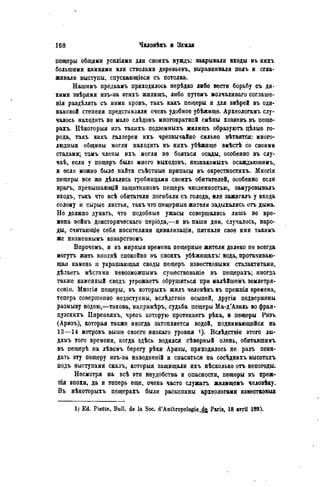 пещеры общими усиліями для своихъ нуждъ: закрывали входы въ нихъ
большими камнями или стволами деревьевъ, выравнивали полъ н сгла-
живали выступы, спускающіеся съ потолка.
Нашимъ предкамъ приходилось нерѣдко либо вести борьбу съ ди-
кими звѣрями изъ-за ѳтихъ жилищъ, либо путемъ молчаливаго соглаше-
нія раздѣлять съ ними кровъ, такъ какъ пещеры и для звѣрей въ оди-
наковой степени представляли очень удобное убѣжище. Археологамъ слу-
чалось находить не мало слѣдовъ многократной смѣны хозяевъ въ пеще-
рахъ. Нѣкоторыя изъ такихъ подземныхъ жилищъ образуютъ цѣлые го-
рода, такъ какъ галлереи ихъ чрезвычайно сильно вѣтвятся: много-
людный общины могли находить въ нихъ убѣжище вмѣстѣ со своими
стадами; тамъ члены ихъ могли не бояться осады, особенно въ слу-
чаѣ, если у пещѳръ было много выходовъ, нѳзнакомыхъ осаждаюшимъ,
и если можно было найти съѣстные припасы въ окрестностяхъ. Многія
пещеры все же дѣлались гробницами своихъ обитателей, особенно если
врагъ, превышающій защитниковъ пещеръ численностью, замуровывалъ
входъ, такъ что всѣ обитатели погибали съ голода, или зажигалъ у входа
солому и сырые листья, такъ что пещерные жители задыхались отъ дыма.
Не должно думать, что подобпыѳ ужасы совершались лишь во вре-
мена войнъ доисторическаго періода,—и въ наши дни. случалось, наро-
ды, считающіе себя носителями цивилизаціи, пятнали свое имя такимъ
же низменнымъ коварствомъ
Бпрочемъ, и въ мирныя времена пещерные жители далеко пѳ всегда
могутъ жить вполнѣ спокойно въ своихъ убѣжищахъ: вода, протачиваю-
щая камень и украшающая своды пещеръ известковыми сталактитами,
дѣлаетъ мѣстами невозможпымъ существованіе въ пещерахъ; иногда
также каменный сводъ угрожаетъ обрушиться при малѣйшемъ землетря-
сеніи. Многія пещеры, въ которыхъ жилъ человѣкъ въ прежнія времена,
теперь совершенно недоступны, вслѣдствіе осыпей, другія подвержены
размыву водою,—такова, напримѣръ, судьба пещеры Ма-д'Азиль во фран-
цузскихъ Пиренеяхъ, чрезъ которую протекаетъ рѣка, и пещеры Ризъ
(Аризъ), которая также иногда затопляется водой, поднимающейся на
13—14 метровъ выше своего низкаго уровня Вслѣдствіе этого лю-
дямъ того времени, когда здѣсь водился сѣвѳрный олень, обитавшимъ
въ пещерѣ на лѣвомъ берегу рѣки Аризы, приходилось не разъ поки-
дать эту пещеру изъ-за наводненій и спасаться на сосѣднихъ высотахъ
нодъ выступами скалъ, которыя защищали ихъ нѣсколько отъ непогоды.
Несмотря на всѣ эти неудобства и опасности, пещеры въ преж-
пія эпохи, да и теперь еще, очень часто служатъ жилищемъ человѣку.
Въ нѣкоторыхъ пещерахъ были раскопаны археологами известковыя
1) Ed. Piette, Bull, de la Soc. d'Anthropologie^, Paris, 18 атгіі 1893.
 