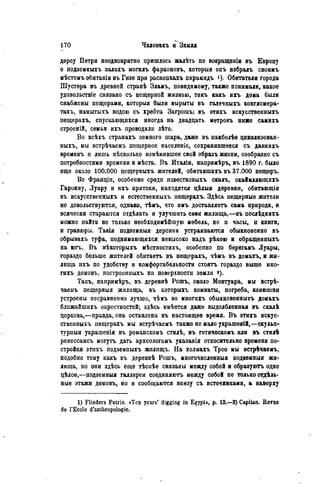 дерсу Петри неоднократно пришлось жалѣть по возращеніи въ Европу
о подзѳмныхъ залахъ могилъ фараоновъ, которыя онъ избралъ своимъ
мѣстомъ обитанія въ Гизе при раскопкахъ пирамидъ *). Обитатели города
Шустера въ древней странѣ Эламъ, повидимому, также понимали, какое
удовольствіе связано съ пещерной жизнью, такъ какъ ихъ дома были
снабжены пещерами, которыя были вырыты въ галечныхъ конгломера-
тахъ, намытыхъ водою съ хребта Загрошъ; въ этихъ искусственныхъ
пещерахъ, спускающихся иногда на двадцать метровъ ниже самихъ
строеній, семьи ихъ проводили лѣто.
Во всѣхъ странахъ земного шара, даже въ паиболѣе цивилизован-
ныхъ, мы встрѣчаемъ пещерное населеніе, сохранившееся съ давнихъ
временъ и лишь нѣсколько измѣнившее свой образъ жизни, сообразно съ
потребностями времени и мѣста. В ъ Италіи, напримѣръ, въ 1890 г. было
еще около 100.000 пещерныхъ жителей, обитавшихъ въ 37.000 пещеръ.
Во Франціп, особенно среди известковыхъ скалъ, окаймляющихъ
Гаронну, Луару и ихъ притоки, находятся цѣлыя деревни, обитающія
въ искусственныхъ и естественныхъ пещерахъ. Здѣсь пещерные жители
но довольствуются, однако, тѣмъ, что имъ доставляетъ сама природа, и
всячески стараются отдѣлать и улучшить свѳи жилища,—въ послѣднихъ
можно найти но только необходимѣйшую мебель, но и часы, и книги,
и гравюры. Такія подзѳмныя деревни устраиваются обыкновенно въ
обрывахъ туфа, поднимающихся невысоко надъ рѣкою и обращенныхъ
на югь. В ъ нѣкоторыхъ мѣстностяхъ, особенно по берегамъ Луары,
гораздо больше жителей обитаѳтъ въ пещерахъ, чѣмъ въ домахъ, и жи-
лища ихъ по удобству и комфортабельности стоять гораздо выше мно-
гихъ домовъ, построенпыхъ на поверхности земли
Такъ, напримѣръ, въ дерѳвнѣ Рошъ, около Монтуара, мы встрѣ-
чаемъ пещерныя жилища, въ которыхъ комнаты, погреба, конюшни
устроены несравненно лучше, чѣмъ во многихъ обыкновенныхъ домахъ
ближайшихъ окрестностей; здѣсь имѣѳтся даже выдолбленная въ скалЬ
церковь,—правда, она оставлена въ настоящее время. В ъ этихъ искус-
ственныхъ пещерахъ мы встрѣчаемъ также не мало украшеюй,—скульп-
турный украшенія въ романскомъ стилѣ, въ готичѳскомъ или въ стилѣ
ренессансъ могутъ дать археологамъ указанія относительно времени по-
стройки этихъ подземныхъ жилищъ. На холмахъ Троо мы встрѣчаѳмъ,
подобно тому какъ въ дерѳвнѣ Рошъ, многочисленный нодземныя жи-
лища, но они здѣсь еще тѣсиѣе связаны между собой и образуютъ одно
цѣлое,—нодземныя галлѳреи соединяютъ между собой не только отдѣль-
ные этажи домовъ, но и сообщаются виизу съ источниками, а наверху
1) Flinders Petrio. «Ten years' digging in Egypt», p. 12.—2) Capitan. Revue
de ГЕсоІе d'anthropologie.
 