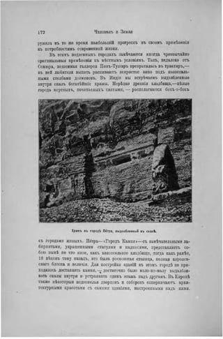 ружила въ то же время наиболыпШ ирогрессъ въ своомъ прпмѣненіи
въ потребностям!, современной жизни.
Въ этихъ подземныхъ городахъ замѣчаются ипогда чрезвычайно
оригннальныя прнмѣненія къ мѣстнымъ условіямъ. Такъ, педалеко отъ
Сомюра, подземная галлерся Понъ-Тушаръ превратилась въ трактиръ,—
въ пей любители выпить распиваютъ искристое вино подъ колоссаль-
ными столбами долменовъ. Въ Индін мы встрѣчаемъ выдолбленные
внутри скалъ богатѣйшіе храмы. Нерѣдко древнія кладбища,—цѣлыа
города мертвыхъ, почнтаемыхъ святыми, — располагаются бокъ-о-бокъ
Храѵіъ въ городі nérpa, выдолбленный въ скалѣ.
съ городами жнвыхъ. Штра—«Городъ Камня»—съ замѣчательными ла-
биринтами, украшенными статуями и надписями, представляотъ со-
бою нынѣ не что иное, какъ колоссальное кладбище, тогда какъ ранѣе,
18 вѣковъ тому назадъ, это была роскошная столица, полная королев-
скаго блеска н величія. Для постройки зданій въ этомъ городѣ ие при-
ходилось доставлять камня, — достаточно было мало-по-малу выдалбли-
вать скалы внутри н устраивать одинъ этажъ иадъ другимъ. Въ Европѣ
также пѣкоторыя подземелья дворцовъ и соборовъ соперничаютъ архи-
тектурными красотами съ самими зданіямн, выстроепными надъ ними.
 