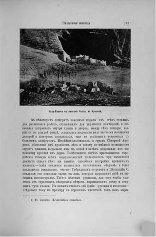 ПЕЩЕГНЫЯ ЖИЛИЩА 1 7 3
Каза-Бланка въ каньоні Чслли, въ Арпзонѣ.
Въ нѣкоторыхъ пещерахъ каменныя породы пхъ стѣпъ годились
для различныхъ работъ, служившихъ для украшенія помѣщеній, н по-
зволяли устраивать внутри храмы и дворцы; между тѣмъ пещеры, вы-
рытая въ рыхлой землѣ, оставались постоянно мало уютными жилищами
дикарей и піоперовъ цивилизаціи, еще не успѣвшихъ устроиться съ
большимъ комфортомъ. Индѣйцы-альгонкипцы и гуроны Сѣверной Аме-
рики, обнтавшіе внѣ предѣловъ лѣса и потому ne имѣвшіс возможности
строить хижины, вырывали ямы въ землѣ и затѣмъ покрывали ихъ па-
половину кровлей изъ дерна. Вытѣсннвшіе затѣмъ краснокожихъ евро-
пейскіе піонеры всѣ.ѵь иаціоиалыіостей пользовались при завоеванін
данныхъ странъ тѣмъ же самымъ способомъ постройки временныхъ
жилищъ,—такія землянки назывались англичанами «dug-out» и были
аналогичны землянкамъ «werms» Гебридскихъ острововъ и ІІІотлапдіи і);
землянки эти походили также на ямы, которыя вырываютъ себѣ на вы-
сокихъ плоскогорьяхъ Тибета мѣстные рудокопы, для того чтобы спа-
стись отъ страшныхъ сѣверныхъ вѣтровъ, взрывающихъ почву и несу-
щнхъ тучи гальки. На пашихъ глазахъ двѣ арміи—русская и японская—
слѣдовалн тому же прнмѣру въ огромиомъ масштабѣ, такъ какъ выры-
1) F r . Garnier. «L'habitation humaine».
 