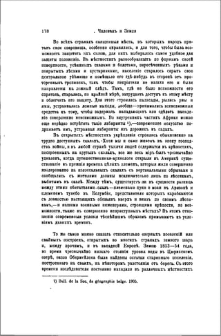 Во всѣхъ странахъ священный мѣста, въ которыхъ народъ пря-
талъ свои сокровища, особенно охранялись, и для того, чтобы была воз-
можность защитить ихъ силою, для нихъ выбиралось самое удобное для
защиты положеніѳ. Въ мѣстностяхъ разнообразныхъ по форманъ своей
поверхности, усѣянныхъ скалами и болотами, пересѣченныхъ рѣками и
покрытыхъ лѣсамн и кустарниками, населеніѳ старалось скрыть свое
центральное убѣжищо и помѣщало его гдѣ-ннбудь въ сторонѣ оть лро-
торепныхъ тропинокъ, такъ чтобы непріятели не нашли его и были
направлены на ложный слѣдъ. Тамъ, гдѣ не было возможности его
спрятать, старались, по крайней мѣрѣ, затруднить доступъ къ этому мѣсту
и облегчить его защиту. Для этого строились палисады, рылись рвы и
ямы, устраивались ложные выходы, вообще—принимались всевозможный
средства къ тому, чтобы задержать нападающихъ или сдѣлать нападе-
т е совершенно невозможнымъ. Во внутреннихъ частяхъ Африки можно
еще нерѣдко встрѣтить такіе лабиринты *),—современное искусство по-
дражаете имъ, устраивая лабиринты изъ дорожекъ въ садахъ.
Въ открытыхъ мѣстностяхъ укрѣпленія строились обыкновенно на
трудно доступныхъ скалахъ. 'Хотя мы и сами живемъ въ эпоху господ-
ства войны, и въ любой странѣ тысячи людей содержатся въ крѣпостяхъ,
построенныхъ на крутыхъ скалахъ, все же весь міръ былъ чрезвычайно
удивленъ, когда путешественники-археологи открыли въ Америкѣ суще-
ствованіѳ въ прежнія времена цѣлыхъ племенъ, которыя жили совершенно
изолированно па колоссальныхъ скалахъ съ вертикальными обрывами н
сообщались съ жителями долины исключительно лишь по лѣсенкамъ,
выбитымъ въ скалѣ. Между тѣмъ, существуегъ ли въ сущности разница
между этими обитателями.скалъ—племенами цуни и моки въ Аризонѣ и
племенемъ тунебо въ Колумбіи, представители которыхъ карабкаются
съ ловкостью настоящихъ обезьянъ вверхъ и внизъ по своимъ лѣсен-
камъ,—и нашими военными инженерами, строящими крѣпости, по воз-
можности, также въ совершенно неприступиыхъ мѣстахъ? Въ этомъ отно-
шеніи современныя условія тѣснѣйшнмъ образомъ примыкаютъ къусло-
віямъ давиихъ временъ.
То же самое можно сказать относительно озерныхъ поселепій или
свайныхъ построекъ, открытыхъ во многихъ странахъ земного шара
и, между прочимъ, и въ западпой Европѣ. Зимою 1853—54 года,
во время чрезвычайно низкаго стоянія уровня воды въ Цюрихскомъ
озерѣ, около Обермейлена были найдены остатки старипнаго поселенія,
построеннаго на сваяхъ, на нѣкоторомъ разстояніи отъ берега. Съ этого
времепи изслѣдователи постоянно находили въ различныхъ мѣстностяхъ
1) Bull, do la Soc., de géographie belge. 1905.
 