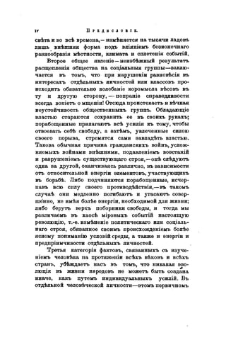 свѣта и во всѣ времена,— измѣняется на тысячи ладовъ
лишь внѣшняя форма подъ вліяніемъ безконечнаго
разнообразія мѣстности, климата и сплетенія событій.
Второе общее явленіе—неизбѣжный результата
расщепленія общества на соціальныя группы—заклю-
чается въ томъ, что при нарушеніи равновѣсія въ
интересахъ отдѣльныхъ личностей или классовъ про-
исходить обязательно колебаніе коромысла вѣсовъ въ
ту и другую сторону, — попраніе справедливости
всегда вопіетъ о мщеніи! Отсюда проистекаетъ и вѣчная
неустойчивость общественныхъ группъ. Обладающіе
властью стараются сохранить ее въ своихъ рукахъ;
порабощенные прилагаютъ всѣ усилія къ тому, чтобы
отвоевать себѣ свободу, a затѣмъ, увлеченные силою
своего порыва, стремятся сами завладѣть властью.
Такова обычная причина гражданскихъ войнъ, услож-
няемыхъ войнами внѣшними, подавленіемъ возстаній
и разрушеніемъ существующаго строя,—онѣ слѣдуютъ
одна за другой, оканчиваясь различно, въ зависимости
отъ относительной энергіи элементовъ, участвующихъ
въ борьбѣ. Либо подчиняются порабощенные, исчер-
павъ всю силу своего противодѣйствія,—въ такомъ
случаѣ они медленно погибаютъ и угасаютъ совер-
шенно, не имѣя болѣе энергіи, необходимой для жизни;
либо берутъ верхъ поборники свободы, и тогда мы
различаемъ въ хаосѣ міровыхъ событій настоящую
революцію, т.-е. измѣненіе политическаго или соціаль-
наго строя, обязанное своимъ происхожденіемъ болѣе
ясному пониманію условій среды, а также и энергіи и
предпріимчивости отдѣльныхъ личностей.
Третья категорія фактовъ, связанныхъ съ изуче-
ніемъ человѣка на протяженіи всѣхъ вѣковъ и всѣхъ
странъ, убѣждаетъ насъ въ томъ, что никакая эво-
люція въ ясиани народовъ не можетъ быть создана
иначе, какъ путемъ индивидуальныхъ усилій. Въ
отдѣльной человѣческой личности—этомъ пѳрвичномъ
 
