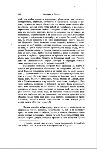 водѣ, ихъ крайне простымъ впутреннимъ убранствомъ, ихъ оружіемъ,
инструментами, амулетами, плетенками и корзинками, зернами и пло-
дами, служившими пищею обитателямъ; мы знаемъ также теиерь н тѣхъ
животныхъ которыя жили тогда вмѣстѣ съ человѣкомъ, и животныхъ,
служившихъ обитателямъ свайныхъ построекъ пищею. Чтобы возстаио-
вить эти постройки, впрочемъ, достаточно познакомиться съ такими же
постройками, существующими и въ наше время во многихъ мѣстностяхъ
по морскимъ побережьямъ,—напримѣръ, на островѣ Бнллитонѣ, на Бор-
нео, въ странѣ папуасовъ и по южно-американскому берегу, недалеко
отъ Маракаибо. Какое множество такнхъ посѳленій, возникшихъ перво-
начально въ видѣ группы свайныхъ построекъ, развилось затѣмъ, мало-
по-малу, въ цѣлыѳ города,—таково происхожденіе города Нидау, на бе-
регахъ Бьоннскаго озера, и Цюриха, лежащего на оконечности однонмен-
наго съ ннмъ озера. Другія свайныя поселенія, также постепенно раз-
росшіяся и окрѣишія, превратились въ крѣпости или же увеселнтельпыя
мѣста, какъ, напримѣръ, Изолетта на Варезскомъ озерѣ или Розенин-
зель—на ІНтарнбергскомъ. Города Бамбергъ и Вюрцбургъ возникли
также первоначально въ видѣ рѣчныхъ носеленій i).
Большинство свайныхъ построекъ было привязано къ берегу, н
остатки ихъ располагаются обыкновенно на неглубокихъ мѣстахъ. Па
озерѣ Паладрю сохранялись хижины на сваяхъ еще въ эпоху каролин-
говъ 2). Возникновеніе такііхъ же построекъ наблюдается равнымъ обра-
зомъ н въ силу r b x j же самыхъ прпчинъ по берегамъ морей; древній
городъ Тиръ, Фаросъ у Александріи, городъ Джезире въ Алжнрѣ, Вене-
ція и Чіоджіа—являются тому наиболѣе извѣстными примѣрами. Изу-
чеиіе свайныхъ построекъ и паходимой въ нихъ флоры показываетъ
намъ, какъ значительно вліялъ человѣкъ на природу въ теченіе времени,
протекшаго съ впохи этихъ построекъ до нашихъ дней: растенія, кото-
рыя человѣкъ воздѣлывалъ тогда, въ пастоящее время значительно улуч-
шены или замѣпены другими разновидностями, которыя приносить болѣе
обильные плоды, тогда какъ дикіе виды растеній, всевозможный травы
и плевелы, являются вполнѣ тожественными съ тѣми, которыя расли
многія тысячи лѣтъ тому назадъ 8).
Изучая подробно любую страну, можно замѣтнть, что большинство
старииныхъ типовъ построекъ представлено въ ней и въ настоящее
время: въ этомъ смыслѣ имѣются, однако, и области, обладающія совер-
шенно особымъ ннтересомъ,—такова та часть Мавританіи, которая охва-
тываетъ островъ Джерба, сосѣднюю пустыню и горы побережья Туниса
1) Jeilteles. Ausland. 1872, №45.—2) Chantre. Comptes-rendus do l'Académie
des Sciences. 1872. M 3.—3) Kolb. cCulturgescbiclite», v. I, p. 46.
 