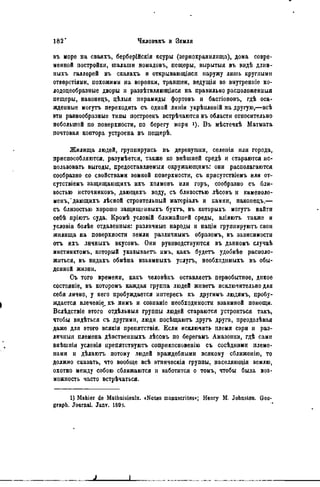 въ норе на сваяхъ, берберійскія ксуры (зернохранилища), дома совре-
менной постройки, шалаши номадовъ, пещеры, вырытыя въ вндѣ длин-
ныхъ галлерей въ скалахъ и открывающіяся наружу лишь круглыми
отверстіями, похожими па воронки, траншеи, ведущія во внутренніе ко-
лодоцеобразиые дворы и развѣтвляющіяся на правильно расположенныя
пещеры, наконецъ, цѣлыя пирамиды фортовъ и бастіоновъ, гдѣ оса-
жденные могутъ переходить съ одной линіи укрѣпленій на другую,—всѣ
эти разнообразные типы построекъ встрѣчаются въ области относительно
небольшой по поверхности, по берегу моря »). В ъ мѣстечкѣ Матмата
почтовая коптора устроена въ пещерѣ.
Жилища людей, группируясь въ деревушки, селеиія или города,
приспособляются, разумѣется, также ко внѣшней средѣ и стараются ис-
пользовать выгоды, предоставляемыя окружающимъ: они располагаются
сообразно со свойствами земной поверхности, съ присутствіемъ ИЛИ от-
сутствіемъ защищающнхъ ихъ холмовъ или горъ, сообразно съ бли-
зостью источниковъ, даюіцихъ воду, съ близостью лѣсовъ и каменоло-
менъ, ' дающихъ лѣсной строительный ыатеріалъ и камни, наконецъ,—
съ близостью хорошо защище иныхъ бухтъ, въ которыхъ могутъ найти
себѣ пріютъ суда. Кромѣ условій ближайшей среды, вліяютъ также и
условія болѣе отдаленный: различные народы н націи группируютъ свои
жнлища на поверхности земли различнымъ образомъ, въ зависимости
отъ ихъ личныхъ вкусовъ. Они руководствуются въ данномъ случаѣ
инстинктомъ, который указываетъ нмъ, какъ будетъ удобнѣѳ расноло-
житься, въ видахъ обмѣна взаимныхъ услугъ, необходимыхъ въ обы-
денной жизни.
Съ того времени, какъ человѣкъ оставляете первобытное, дикое
состояніе, въ которомъ каждая группа людей жнветъ исключительно для
себя лично, у него пробуждается интересъ къ другимъ людямъ, пробу-
ждается влеченіе_къ ннмъ и сознаніе необходимости взаимной помощи.
Вслѣдствіе этого отдѣльныя группы людей стараются устроиться такъ,
чтобы вндѣться съ другими, люди посѣщаютъ другь друга, преодолѣвая
даже для этого всякія препятствія. Если исключить племя сэри и раз-
личныя племена дѣвственныхъ лѣсовъ по берегаыъ Амазонки, гдѣ сами
внѣшнія условія препятствуютъ соприкосиовенію съ сосѣдними племе-
нами и дѣлаютъ потому людей враждебными всякому сближѳнію, то
должно сказать, что вообще всѣ этническія группы, населяющія землю,
охотно между собою сближаются н заботятся о томъ, чтобы была воз-
можность часто встрѣчаться.
1) Mahier de Mathuisieulx. «Notes manuscrites*; Henry M. Jobnslon. Geo-
graph. Journal. Janv. 1695.
 