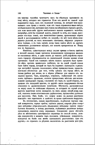 эти чувства: человѣкъ чувствуегъ какъ бы нѣкоторое притяженіе къ
тому мѣсту, котораго оиъ страшится. Если изъ щелей въ земной корѣ
вырываются пары, какъ изъ подземной кузницы, въ которой боги выко-
вываютъ свои громы и молніи, если отъ скалъ отражается какое-нибудь
необыкновенное эхо, звучащее какъ голоса насмѣшливыхъ горныхъ духовъ,
или если какое-либо другое необъяснимое явленіе поражаетъ человѣка,
напримѣръ, хотя бы огромный камень, упавшій съ неба, или пламя, выхо-
дящее нзъ-подъ земли, или таинственные туманы, прішимающіе образъ
людей и расплывающіесн затѣмъ въ воздухѣ,—то всѣ такія мѣста освя-
щаются религіей, на нихъ возникаютъ святилища, вѣруюіціе устремля-
ются толпами, и въ томъ случаѣ, когда такое святое мѣсто въ другихъ
отношеніяхъ расположено выгодпо, оно можетъ превратиться въ Мекку
или въ Іерусалимъ.
Ыаконецъ, существующая между людьми вражда и боязнь грабежа
и насилій явились также причиною возникновѳнія группировки жилищъ
въ населенныя мѣста, и даже вплоть до нашихъ дней устройство огром-
ныхъ городовъ обусловливается въ значительной степени именно этими
причинами. Одной изъ главныхъ заботь нашихъ прѳдковъ было приня-
тіѳ мѣръ нротивъ вражескихъ набѣговъ; ни въ одной странѣ нельзя
было пайтн города, который не былъ бы окруженъ иалисадомъ и рвомъ:
при постройкѣ городовъ пользовались всѣми преимуществами, предоста-
вляемыми мѣстностыо для того, чтобы сдѣлать изъ города мѣсто, не
только удобное для жизни, но и вѣрноѳ убѣжищѳ для защиты отъ на-
падения враговъ. Такъ, напримѣръ, островокъ, отдѣленный отъ конти-
нента глубокимъ проливомъ, являлся прекраснымъ мѣстомъ для возник-
новенія приморскаго города,—населеніе его было, съ одной стороны, за-
щищено отъ нападеній враговъ, съ другой—могло поддерживать тѣсныя
отношенія съ дружественными племенами. Мѣстности, расположепныя
на верху скалъ съ отвѣсными обрывами, съ которыхѣ въ случаѣ атаки
враговъ защитники могли низвергать на иихъ сверху цѣлый дождь кам-
ней, являлись также естественными укрѣпленіями, чрезвычайно удобными
для населенія, тѣмъ болѣе, что сверху можно на далекое разстояніе
осмотрѣті. всю окрестность и замѣтить во время приближеніе нѳдруговъ.
Въ мѣстностяхъ, сильно пересѣчснныхъ, съ рѣзкими чертами зем-
ной поверхности, горные хребты, глубокія ущелья, широкія рѣки и мор-4
ское побережье оттраннчиваютъ обыкновенно небольшія группы перво-*
бытнаго населенія, и потому разстоянія, отдѣляющія различные центры
цивнлизаціи, являются очень неравными. Совершенно иначе обстоитъ
дѣло въ мѣстпостяхъ однообразная характера въ смыслѣ почвы, рель-
ефа поверхности и климата: тамъ поселенія, усѣнвающія поверхность,
находятся на болѣе или менѣѳ одннаковыхъ разстояніяхъ одно отъ
другого,— въ странахъ съ рѣдкимъ населеніемъ на разстояніи дня пути,
 