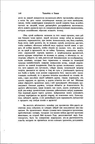 лепія на земной поверхности иаселенныхъ мѣстъ чрезвычайно интереспо
и могло бы дать самые плодотворные выводы; для этого необходимо,
однако, чтобы конфпгурація поверхности нашей планеты была во всѣхъ
частяхъ ея сходной, иначе разсмотрѣніе распредѣленія населенныхъ
мѣстъ можетъ привести насъ къ совершенно фантастичнымъ заключеніямъ,
которыя сильнѣйшимъ образомъ исказятъ истину.
Сѣть путей сообщенія возникла съ того самаго времени, какъ двѣ
или большее число группъ людей вступили между собою во взаимныя
сношенія; первоначально, при своемъ возникновеніи, она, безъ сомнѣнія,
была очень слабо развита, но, во всякомъ случаѣ, достаточна для того,
чтобы измѣнить нѣсколько внѣшній вндъ природы нашей земли и при-
дать ей особую прелесть, особое обаяпіе въ глазахъ того, кто живетъ
въ ея средѣ и проникаетъ въ ея тайны. Тропипка, извилистая вслѣд-
ствіе неровностей горпыхъ склоновъ и встрѣчаюіцихся препятствій,
вьется крутыми изворотами по холмамъ въ долину, и пѣіиеходъ съ во-
сторгомъ слѣдуетъ по ней, увлеченный безсознательно ея послѣдователь-
нымн изгибами, которые такъ гармонично н согласно съ геометріей
природы соотвѣтствуютъ каждому возвышенію почвы, каждой шерохо-
ватости на земной поверхности. Какъ бы путемъ молчаливаго соглаше-
ніи, ноги каждаго изъ путниковъ, слѣдуя закону наименьшей затраты
энергін, двигаются по одному и тому же пути и утаптываютъ тропинку
все болѣе и болѣе; если условія сохраняются безъ какнхъ-лнбо значи-
тельныхъ измѣненій, то и дорожка остается неизмѣнной въ теченіе вѣ-
ковъ,—одно поколѣніе людей смѣняетъ другое, страна переходить отъ
одпихъ народовъ къ другимъ, а дорога остается все той же! Мѣстами
дожди образуютъ временныя лужи,—онѣ принуждаютъ пѣшеходовъ про-
кладывать боковыя дорожки, которыя вѣтвятся до безконечности. Въ
другихъ мѣстностяхъ, среди холмовъ или скалъ, дорога углубляется въ
видѣ рва между травянистыми склонами, увѣнчанными вверху деревьями.
При переходѣ дороги черезъ ручеекъ набросаниые камни позволяють
путнику перебраться на другую сторону, не замочивши ногъ. Одна кар-
тина смѣпяетъ другую, и это разнообразие пути скрашиваетъ путешествіе
и прндаетъ ему особую поэзію и прелесть!
Во многнхъ мѣстностяхъ человѣку для проложенія сѣти дорогъ до-
статочно лишь слѣдовать по слѣдамъ звѣрей или пользоваться ихъ ука-
заніями. Въ тропнческихъ лѣсахъ туземцы часто пользуются тропипками,
протоптанными слонами, таннрами или какими нибудь другими крупными
животными; на островѣ Явѣ вулканъ Гедэ, расположенный надъ Бью-
тензоргомъ, былъ бы совершенно недоступенъ изъ-за растительности,
если бы носороги не протоптали по его склонамъ тропннокъ, доходящихъ
 