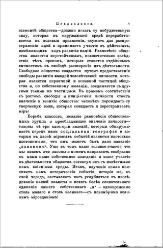 І І Р Е Д Ы С Л О В І В . V
элементѣ общества—должно искать ту побудительную
силу, которая въ окружающей средѣ перерабаты-
вается въ волевыя проявленія, служить для распро-
страненія идей и -принимаетъ участіе въ дѣйствіяхъ,
измѣняющихъ ходъ развитія націй. Равновѣсіе обще-
ства является нсустойчивымъ, исключительно вслѣд-
ствіе тѣхъ препонъ, которыя ставятся отдѣльнымъ
личностямъ въ свободѣ расширенія ихъ дѣятельности.
Свободное общество создается путемъ предоставленія
свободы развитія каждой человѣческой личности, кото-
рая является первичной и основной частицей обще-
ства и, по собственному желанію, соединяется съ дру-
гими такими же частицами. Въ прямомъ соотвѣтствіп
съ ростомъ свободы и иниціативы личности стоить
вначеніе и величіе общества: человѣкъ порождаетъ ту
творческую волю, которая созидаетъ п перестраиваетъ
міръ|
Борьба классовъ, исканіе равновѣсія обществен-
ныхъ группъ и преобладающее значеніе личности—
таковы тѣ три категоріи явленій, которыя обнаружи-
ваете» передъ нами с о ц і а л ь н а я географія и ко-
торыя въ хаосѣ міровыхъ событій являются настолько
постоянными, что имъ можеть быть дано наэваніе
,.законовъи . Уже въ томъ наше великое счастіе, что
мы знаемъ эти законы и можемъ направлять сообразно
съ ними наше собственное поведеніе и наше участіе
въ дѣятельности общества, согласуя ихъ съ извѣстными
намъ вліяніями среды. Итакъ, изученіе земли поя-
сняетъ намъ историческія событія, исторія же, въ
свой чередъ, 8аставляетъ насъ углубляться въ изсдѣ-
дованіе нашей планеты и искать болѣе сознательнаго
единенія нашего собственнаго „я" — одновременно
столь малаго и столь великаго—съ неизмеримо веліі-
кимъ мірозданіемъ!
 