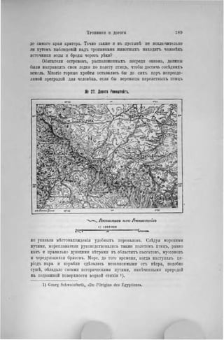 Тропинки II ДОРОГИ 189
до самаго края кратера. Точно также и въ пустынѣ не исключительно
ли путемъ наблюденій надъ тропинками животныхъ находить человѣкъ
источники воды н броды черезъ рѣки?
Обитатели острововъ, расположенных!» посреди океана, должны
были направлять свои лодки по полету птицъ, чтобы достичь сосѣднихъ
земель. Многіе горные хребты оставались бы до сихъ поръ непреодо-
лимой преградой для человѣка, если бы вереницы перелетныхъ птицъ
№ 27. Honora Реннштейгъ.
•Ѵ-ч. Лгн/шшигъ KW Ртнштеіиъ
і: іоооооо
J »Кмлом.
не указали мѣстонахожденія удобныхъ переваловъ. Слѣдуя морскими
путями, мореплаватели руководствовались также полетомъ птицъ, равно
какъ и правильно дующими вѣтрамн въ областяхъ пассатовъ, муссоновъ
и чередующихся бризовъ. Море, до того времени, когда наступилъ пе-
ріодъ пара и корабли сдѣлались независимыми отъ вѣтра, подобно
сушѣ, обладало своими историческими путями, паыѣченныма природой
на подвижной поверхности водной стихін ').
1) Georg Schweinfurth, «Do l'Origine des Egyptiens».
 