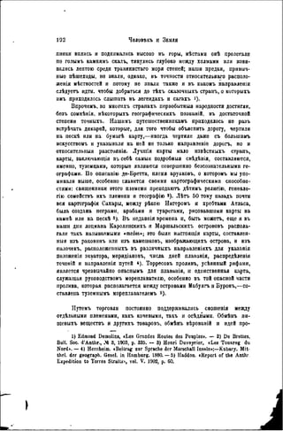 пинки вплись и поднимались высоко въ горы, мѣстамп онѣ пролегали
по голымъ камнямъ скалъ, тянулись глубоко между холмами или изви-
вались лептою среди травянистаго моря степей; наши предки, привыч-
ные пѣшеходы, не знали, однако, въ точности относительнаго располо-
женія мѣстностей и потому не зпали также и въ какомъ напранленіи
слѣдуетъ идти, чтобы добраться до тѣхъ сказочныхъ страиъ, о которыхъ
нмъ приходилось слышать въ легендахъ и сагахъ і).
Впрочемъ, во многихъ странахъ первобытный народности достигли,
безъ сомнѣнія, нѣкоторыхъ географическнхъ познаній, въ достаточной
степени точныхъ. Нашимъ путешественнпкамъ приходилось не разъ
встрѣчать дикарей, которые, для того чтобы объяснить дорогу, чертили
на пескѣ или на бумагѣ карту,—иногда чертили даже съ болыпнмъ
искусствомъ и указывали на ней не только направленіе дорогъ, но и
относительный разстоянія. Лучшія карты мало извѣстныхъ страпі.,
карты, заключающія въ себѣ самыя подробный свѣдѣнія, составляются,
именно, туземцами, которые являются совершенно безсознательнымн ге-
ографами. По описанію де-Бретта, племя аруаковъ, о которомъ мы упо-
минали выше, особенно славится СВОИМИ картографическими способно-
стями: священники этого племени преподаютъ дѣтямъ религію, генеало-
гію семействъ ихъ племени и географію s ). Лѣтъ 50 тому назадъ почти
вся картографія Сахары, между рѣкою Нигеромъ и хребтами Атласа,
была создана неграми, арабами и туарегами, рисовавшими карты на
кампѣ или на пескѣ »). Въ недавнія времена н, быть можетъ, еще и въ
наши дни лоцмаиа Каролннскихъ и Маршальскихъ острововъ распола-
гали такъ называемыми «medos»; это были настоящія карты, составлен-
ный изъ раковинъ или изъ камешковъ, нзображающихъ острова, и изъ
палочекъ, расположен иыхъ въ различныхъ направленіяхъ для указанія
положенія экватора, меридіановъ, числа дней плаванія, распредѣленія
теченій и направлепія путей *). Торресовъ проливъ, усѣянпый рифами,
является чрезвычайно опаснымъ для плаванія, и единственная карта,
служащая руководствомъ мореплавателю, особенно въ той опасной части
пролива, которая располагается между островами Мабуягъ н Буронъ,—со-
ставлена туземнымъ мореплавателемъ &).
Путемъ торговли постоянно поддерживались сношенія между
отдѣльными племенами, какъ кочевыми, такъ и осѣдлыми. Обмѣнъ iiu-
щевыхъ веществъ и другихъ товаровъ, обмѣнъ вѣрованій н идей про-
1) Edmond Demolins, «Los Grandes Routes des Peuples». — 2) De Brettes,
Bull. Soc. d'Anthr., № 3, 1903, p. 335. — 3) Henri Duveyrier, «Les Touareg du
Nord». — 4) Hernheim. «Beitrag zur Sprache der Marschall Inseln»;—Kubary. Mit-
thel. der geograph. Gesel. in Hamburg. 1880.— 5) Haddon. «Report of the Anthr
Expedition to Torres Stralls», vol. V. 1902, p. 60.
 