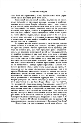 саии, вѣтои ихъ переплетаются, и весь образовавшійся ыосгъ у м и -
ляется еще ізъ дополненіе цѣлой сѣтью ліанъ.
Современный цивилизованный человѣкъ предъявляете. къ своимъ
путяыъ сообщепія—къ грунтовымъ дорогамъ, ісапаламъ и желѣзнодо-
рожиимъ путямъ—очень большія требоваиія и потому легко склонепъ
думать, что его .предки, первобытные люди, были почти лишены спосо-
бовъ передвнженія. Это, однако, совершенно ошибочно! Не располагая
экипажами, наши предки, охотники и пастухи-помады, пользовались съ
тѣмъ ббльшимъ успѣхомъ своими собственными ногами, и такіе подвиги
въ области пѣшаго хожденія, которые теперь считались бы чѣмъ-то со-
вершенно исключительнымъ и небывалымъ, совершались прежде сплошь
и рядоыь, какъ это можно видѣть, напримѣръ, въ сѣверной Мексикѣ у
племснъ сэри, яки и тарахумара.
Въ прежнія времена переселялись иногда цѣлыя племена, со всѣми
своими больными и ранеными; ихъ женщины, случалось, разрѣшались
въ дорогЬ отъ бремени и бывали принуждены искать гдѣ-ннбудь убѣ-
жища иа пѣсколько дней. Какъ часто приходилось рапѣе путешествен-
никамъ, при слѣдованіи по проторенной дорогѣ, замѣчать съ уднвлѳніемъ,
что индѣйцы -сопровождают-!) ихъ дѣлый день, ни на шагъ но отставая
пробираясь по сторонамъ чрезъ густую чащу, преодолѣвая всевозможный
препятствія и скользя подобно змѣямъ между зарослями ліанъ! Благо-
даря такой легкости передвиженія,—легкости, которая тѣмъ значитель-
нѣе, чѣмъ слабѣе накопленныя богатства привязываютъ данное племя
къ его ыѣстообитанію,—туземцы нерѣдко переселяются большими мас-
сами на разстоянія сотенъ и даже тысячъ километровъ, въ. страны, от-
личающіяся какъ по своимъ естественнымъ произведеніямъ, такъ и но
климату. Изслѣдованія американскнхъ этнологовъ привели къ.очень за-
мѣчательному результату,—они показали, что племена одного и того же
ироисхожденія, говорящія однимъ и тѣмъ же языкомъ, оказываются
иногда разсѣянными на огромнѣйшей территоріи, нанр., на территоріи,
которая простирается отъ острова Ванкувера до Флориды и отъ Каиид-
скаго Средиземнаго моря до Сіерра-Мадре. Можно бшо бы подумать,
что распрѳдѣлеиіе этпическихъ группъ обусловливается исключительно
случаемъ,—настолько оказываются разбросанными по лицу земли нѣко-
торыя племена; причинами ихъ странствій, вызывающихъ такую разбро-
санность, является либо стремленіе къ завоеваніямъ, либо бѣгство отъ
враговъ, либо просто ннчѣмъ необъяснимый капризъ. Весь западъ Ста-
раго Свѣта, послѣ нарушенія равновѣсія, созданнагй- Римской нмперіей,
былъ ареною такого движенія народовъ. Не пришлось ли намъ видѣть въ тѣ
времена ві Галліи, на Иберійскомъ полуостровѣ и даже па границахъ аф-
риканскихъ пустынь—народности, пришедшія съ Кавказа и съ Тянь-Шаня?
Итакъ, цѣлая сѣть дорогъ покрывала земной шаръ; мѣстами тро-
 