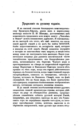 п.
)Трвдисловіе къ русскому изданію.
Я въ высшей степени благодареиъ книгоиздатель-
ству Брокгаузъ-Ефронъ, равно какъ и переводчику
магистру зоологіи П. Ю. Шмидту, доставившимъ мнѣ
возможность предложить мою новую книгу: „Человѣкъ
и Земля" моимъ славянскимъ друвьямъ. Я положитель-
но въ восторгѣ отъ этого, ибо миѣ кажется, что ни въ
какой другой странѣ я не могъ бы найти читателей,
болѣе подготовленныхъ къ воспріятію идей, которыя
я излагаю въ этой книгѣ. Нигдѣ элементы географіи
и исторіи не эапечатлѣны такъ широко, и нигдѣ связь
между ними не выступаетъ такъ наглядно. Какое уди-
вительное поприще для развитія значительной части
человѣчества представляетъ эта безпредѣльная рав-
нина, начинающаяся отъ береговъ Чернаго моря и
простирающаяся на сѣверъ по широчайшей территоріи
между Карпатами и Кавказомъ! Полторы тысячи лѣтъ
прошло съ тѣхъ поръ, когда эта страна дѣйствительно
терялась въ безконечности, когда таинственный народъ
гиперборейцевъ, сливаясь съ элементами, снѣгами и
бурями, исчезалъ въ Великомъ Сѣвврѣ, какъ на фонѣ
сновидѣній. Это не были люди, это были фантастиче-
скіе призраки, созданные болѣзненнымъ воображеніемъ
маговъ, потомками которыхъ являются шаманы.
И до какой степени всеобъемлющи вліянія другихъ
элементовъ земной архитектуры страны, которые, дей-
ствуя на ряду съ обширностью равнины, предопре-
деляли главнѣйшія событія русской исторіи! Раэвѣ,
напримѣръ, два широкихъ прохода къ югу отъ Ураль-
скихъ горъ не опредѣляли заранѣе того цути, по кото-
рому прослѣдовали гунны, монголы, кармыки и, въ
обратномъ направленіи, оами русскіе при своихъ втор-
 