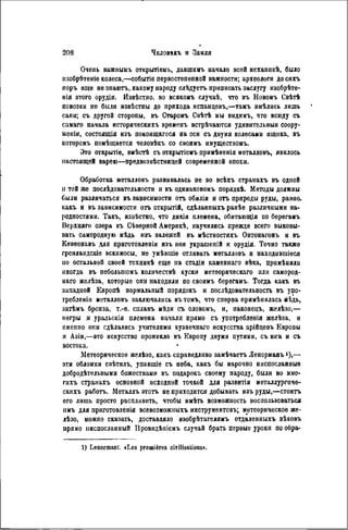 Очень важнымъ открытіемъ, давшиігь начало всей механикѣ, было
изобрѣтеніе колеса,—событіе первостепенной важности; археологи до сихъ
поръ еще не знаютъ, какому народу слѣдуетъ приписать заслугу изобрѣте-
нія этого орудія. Извѣстно, во всякомъ случаѣ, что въ Новомъ Свѣтѣ
повозки не были извѣстны до прихода испанцевъ,—тамъ имѣлись лишь
сани; съ другой стороны, въ Старомъ Свѣтѣ мы видимъ, что всюду съ
самаго начала историческихъ временъ встрѣчаются удивительныя соору-
женія, состоящія изъ покоящагося на оси съ двумя колесами ящика, въ
которомъ помѣщается человѣкъ со своимъ имуществомъ.
Это открытіѳ, вмѣстѣ съ открытіемъ примѣненія металловъ, явилось
настоящей варею—предвозвѣстницей современной эпохи.
Обработка металловъ развивалась не во всѣхъ странахъ въ одной
н той же послѣдовательности и въ одинаковомъ порядкѣ. Методы должны
были различаться въ зависимости отъ обилія и отъ природы руды, равно,
какъ и въ зависимости отъ открытій, сдѣланныхъ ранѣе различными на-
родностями. Такъ, извѣстно, что дикія племена, обнтающія по берѳгамъ
Верхняго озера въ Сѣверной Америкѣ, научились прежде всего выковы-
вать самородную мѣдь изъ залежей въ мѣстностяхъ Онтонагонъ и въ
Кевеенавъ для приготовленія изъ нея украшепій и орудія. Точно также
гренландскіе эскимосы, не умѣвшіѳ отливать металловъ и находившіеся
по остальной своей техникѣ еще на стадіи каменнаго вѣка, примѣняли
иногда въ небольшомъ количествѣ куски метеорнческаго или самород-
наго желѣза, которые опи находили по своимъ бѳрѳгамъ. Тогда какъ въ
западиой Европѣ нормальный порядокъ и послѣдовательность въ упо-
гребленіи металловъ заключались вътомъ, что сперва примѣиялась мѣдь,
затѣмъ бронза, т.-ѳ. сплавъ мѣди съ оловомъ, и, наконецъ, желѣзо,—
негры и уральскія племена начали прямо съ употреблѳнія желѣза, и
именно они сдѣлались учителями кузнечнаго искусства арійцевъ Европы
н Азіи,—это искусство ироникло въ Европу двумя путями, съ юга н съ
востока.
Метеорическое желѣзо, какъ справедливо замѣчаетъ Ленорманъ '),—
эти обломки свѣтилъ, упавшіе съ неба, какъ бы нарочно ниспосланные
добродѣтѳльными божествами въ подарокъ своему народу, были во мно-
гихъ странахъ основной исходной точкой для развитія металлургиче-
скихъ работъ. Металлъ этотъ не приходится добывать изъ руды,—стоить
его лишь просто расплавить, чтобы имѣть возможность воспользоваться
нмъ для приготовлепія всевозможныхъ инструментовъ; метеорическое же-
лѣзо, можно сказать, доставляло изобрѣтателямъ отдаленныхъ вѣковъ
прямо ниспосланный Провпдѣніемъ случай брать первые уроки по обра-
1) Lenormant. «Les premières civilisations».
 