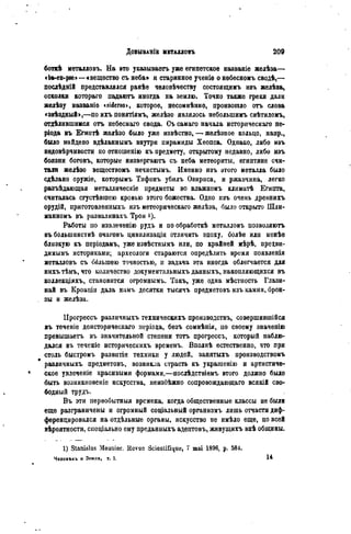 ДОБЫВАНІЕ МЕТАЛЛОВЪ 2 0 9
боткѣ металловъ. На это указываѳтъ уже египетское названіе желѣза—
«bft-en-pse>—«вещество съ неба» и старинное ученіе о небесномъ сводѣ,—
послѣдній представлялся ранѣѳ человѣчеству состоящимъ изъ желѣза,
осколки котораго падаютъ иногда на землю. Точно также греки дали
желѣзу названіе <sideros>, которое, несомнѣнно, произошло отъ слова
«звѣздный>,—по ихъ понятіямъ, желѣзо являлось небольшимъ свѣтиломъ,
отделившимся отъ небеснаго свода. Съ самаго начала исторпческаго пе-
ріода въ Бгиптѣ желѣзо было уже извѣстно, — желѣзное кольцо, напр.,
было найдено вдѣланнымъ внутри пирамиды Хеопса. Однако, либо изъ
нѳдовѣрчивости по отношенію къ предмету, открытому недавно, либо изъ
боязни боговъ, которые яизвергаютъ съ неба метеориты, египтяне счи-
тали желѣзо веществомъ нечистыыъ. Именно изъ этого металла было
сдѣлано оружіе, которымъ Тифонъ убилъ Озириса, и ржавчина, легко
разъѣдающая металлическіе предметы во влажномъ климатѣ Египта,
считалась сгустѣвшею кровью этого божества. Одно изъ очень древнихъ
орудій, приготовленныхъ изъ метеорическаго желѣза, было открыто Шли-
манномъ въ развалинахъ Трои і).
Работы по извлеченію рудъ и по обработкѣ металловъ позволяютъ
въ большинствѣ очаговъ цивилизаціи отличить эпоху, болѣе или менѣѳ
близкую къ періодамъ, уже извѣстнымъ или, по крайней мѣрѣ, прецви-
димымъ историками; археологи стараются опредѣлить время появленія
металловъ съ бблыпею точностью, и задача эта иногда облегчается для
нихъ тѣмъ, что количество документальныхъ данныхъ, накопляющихся въ
коллекціяхъ, становится огромнымъ. Такъ, уже одна мѣстиость Глази-
най въ Кроаціи дала намъ десятки тысячъ предметовъ изъ камня, брон-
. зы и желѣза.
Прогрессъ различныхъ техническихъ производству совершившійся
въ теченіе доисторическаго неріода, безъ сомнѣнія, по своему значенію
превышаетъ въ значительной степени тотъ прогрессъ, который наблю-
дался въ теченіе историческихъ временъ. Вполнѣ естественно, что при
столь быстромъ развитіи техники у людей, занятыхъ производствомъ
различныхъ предметовъ, возникла страсть къ украшенію и артистиче-
ское увлеченіе красивыми формами,—послѣдствіемъ этого должно было
быть возникновеніе искусства, неизбѣжно сопровождающаго всякій сво-
бодный трудъ.
Въ эти первобытный времена, когда общественные классы не были
еще разграничены и огромный социальный организмъ лишь отчасти диф-
ференцировался на отдѣльные органы, искусство не имѣло еще, по всей
вѣроятности, спеціально ему преданныхъ адептовъ, живущихъ внѣ общины.
1) Stanislas Meunier. Revue Scientifique, 7 mai 1896, p. 584.
Человъкь и Земля, т. I. H
 