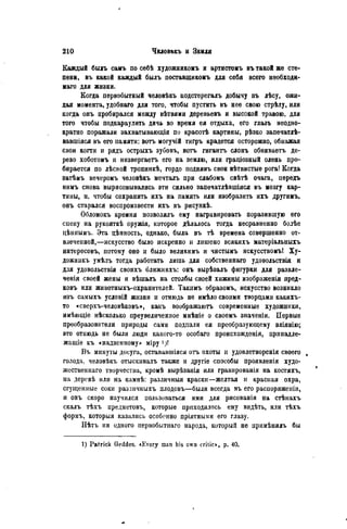 Каждый былъ самъ по себѣ художникомъ и артистомъ въ такой жѳ сте-
пени, въ какой каждый былъ поставщикомъ для себя всего необходи-
мая для жизни.
Когда первобытный человѣкъ подстерегалъ добычу въ лѣсу, ожи-
дая момента, удобнаго для того, чтобы пустить въ нее свою стрѣлу, или
когда онъ пробирался между вѣтвями деревьевъ и высокой травою, для
того чтобы подкараулить дичь во время ея отдыха, его глазъ неодно-
кратно поражали захватывающія по красотѣ картины, рѣзко запечатлѣ-
вавшіяся въ его памяти: вотъ могучій тигръ крадется осторожно, обнажая
свои когти и рядъ острыхъ зубовъ, вотъ гигантъ слонъ обвиваетъ де-
рево хоботомъ и низвергаетъ его на землю, или граціозный олень про-
бирается по лѣсной тропинкѣ, гордо поднявъ свои вѣтвистые рога! Когда
затѣмъ вечеромъ человѣкъ мечталъ при слабомъ свѣтѣ очага, передъ
нимъ снова вырисовывались эти сильно запечатлѣвшіяся въ мозгу кар-
тины, и, чтобы сохранить ихъ на память или изобразить ихъ другимъ,
онъ старался воспроизвести ихъ въ рисункѣ.
Обломокъ кремня позволялъ ему награвировать поразившую его
спеиу на рукояткѣ оружія, которое дѣлалось тогда несравненно болѣе
цѣниымъ. Эта цѣнность, однако, была въ тѣ времена совершенно от-
влечепной,—искусство было искренно и лишено всякихъ матеріальныхъ
интересовъ, потому оно и было великимъ и чистымъ искусствомъ! Ху-
дожникъ умѣлъ тогда работать лишь для собственнаго удовольствія и
для удовольствія своихъ ближнихъ: онъ вырѣзалъ фигурки для развле-
ченія своей жены и вѣшалъ на столбы своей хижины изображенія пред-
ковъ или животныхъ-охранителей. Такимъ образомъ, искусство возникло
изъ самыхъ условій жизни и отнюдь не имѣло своими творцами какихъ-
то «сверхъ-человѣковъ», какъ воображаютъ современные художники,
имѣющіе нѣсколько преувеличенное мнѣніе о своемъ значеніи. Первые
преобразователи природы сами подпали ея преобразующему вліянію;
это отнюдь не были люди какого-то особаго происхожденія, принадле-
жаіціе къ «надземному» міру і)!
Въ минуты досуга, остававшіяся оть охоты и удовлетворенія своего .
голода, человѣкъ отыскивалъ также и другіе способы проявленія худо-
жественная творчества, кромѣ вырѣзанія или гравированія на костяхъ,
на деревѣ или на камнѣ: различныя краски—желтая и красная охра,
сгущенные соки различныхъ плодовъ—были всегда въ его распоряженіи,
и онъ скоро научился пользоваться ими для рисованія на стѣнахъ
скалъ тѣхъ предметовъ, которые приходилось ему видѣть, или тѣхъ
формъ, которыя казались особенно пріятными его глазу.
Нѣтъ ии одного неріюбытііаго народа, который не примѣнялъ бы
1) Patrick Gcddes. «Еѵегу man his own critic», p. 40.
 