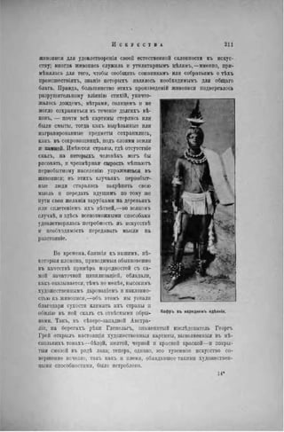 живописи для удовлетворенія своей естественной склонности къ искус-
ству; иногда живопись служила и утилнтарнымъ цѣлямъ,—именно, при-
мѣнялась для того, чтобы сообщить союзникамъ или собратьямъ о тѣхъ
происшествіяхъ, знаніе котормхъ являлось необходимымъ для общаго
блага. Правда, большинство этихъ нроизведеній живописи подвергалось
разрушительному вліянію стихій, уничто-
жалось дождемъ, вѣтрами, солпцемъ и не
могло сохраниться въ теченіе долгихъ вѣ-
ковъ, — почти всѣ картины стерлись или
были смыты, тогда какъ вырѣзанные или
награвированные предметы сохранились,
какъ въ сокровищницѣ, подъ слоями земли
и камней. Имѣются страны, гдѣ отсутствіе
скалъ, на которыхъ человѣкъ могъ бы
рисовать, и чрезмѣрная сырость мѣшаютъ
первобытному населенію упражняться въ
живописи; въ этихъ случаяхъ первобыт-
ные люди старались закрѣпить свою
мысль и передать идущимъ по тому же
пути свои желанія зарубками на деревьяхъ
или сплетеніемъ ихъ вѣтвей.—во всякомъ
случаѣ, и здѣсь всевозможными способами
удовлетворялась потребность въ нскусствѣ
и необходимость передавать мысли на
разстояніе.
Во времена, близкія къ нашимъ, нѣ-
которыя племена, приводимыя обыкновенно
въ качествѣ примѣра плродностей съ са-
мой зачаточной цивилпзаціей, обладали,
какъ оказывается, тѣмъ не менѣе, высокимъ
художественнымъ дарованіемъ и наклонно-
стью къ живописи,—объ этомъ мы узнали
благодаря сухости климата ихъ страны и
обилію въ пей скалъ съ отвѣсныѵи обры-
вами. Такъ, въ сѣверо-западпой Австра-
ліи, па берегахъ рѣки Гленельгъ, знаменитый изслѣдователь Георгъ
Грей открылъ настоящія художественныя картины, выполнеиныя въ иѣ-
сколькихъ тонахь—бѣлой, желтой, черной и красной краской—и покры-
тый смолой въ родѣ лака; теперь, однако, это туземное искусство со-
вершенно исчезло, такъ какъ и племя, обладавшее такими художествен-
ными способностями, было истреблено.
 