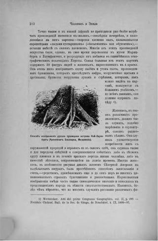 Точно также н въ южной Африкѣ не приходится уже болѣе встрѣ-
чать произведеній живописи на скалахъ,—послѣднія почернѣлн, и нахо-
дившіяся на нихті картины—творенія племени санъ, называвшагося
европейцами «людьми кустарниковъ» («босьеманны» или «бушмены»),—
исчезли вмѣстѣ съ самнмъ племенемъ. Многія изъ этихъ произведеній
искусства были, однако, въ свое время перенесены въ музеи Мариц-
бурга и Блумфонтена, и ренродукціи ихъ имѣются въ главнѣйшихъ этно-
графнческнхъ коллекціяхъ Европы. Самая большая изъ этихъ картинъ
содержитъ 38 фигуръ людей и жнвотныхъ, нарисованныхъ въ 4 краски.
Она очень живо изображает, сцену набѣга и угона скота, произведен-
наго бушменами, которыхъ преслѣдуютъ кафры, вооруженные щитами и
дротиками; бушмены вооружены луками и стрѣлами, которыми, какъ
можно вндѣть на кар-
тннѣ, пользуются съ
большимъ успѣхомъ,—
по всѣмъ даннымъ, они
должны одержать по-
бѣду 1).
Живопись, ВЪ СВО-
ИХ!. различныхъ нро-
явленіяхъ, должна бы-
ла служить, подобно
вырѣзанію и скульпту-
• --s • - - - - ' pdb, самымъ различ-
Способъ изображен!« духовъ туземцами острова Ней-Лауен- НЫМЪ цѣлямъ. Онаслу-
бургъ (Архипелагъ Бисмарка, Меланезія). жила удовлетворенію
потребности жить съ
окружающей природой и отражать ее въ самомъ себѣ, она служила также
и для передачи свѣдѣній о совершившихся событіяхт. либо въ тѣсномъ
кругу племени и въ теченіе краткаго періода жизни человѣка. либо въ
качествѣ лѣтописи, сохраняющейся па долгія времена. Иногда живо-
пись, въ особенности рисунки дикнхъ племенъ Сѣверной Америки на
видѣланныхъ шкурахъ, была простѣйшимъ способомъ занисыванія и
счета,—средствомъ, примѣняемымъ еще и до сихъ поръ во многихъ ци-
вилизованныхъ странахъ булочниками и разносчиками. ІТарисованныя
изображенія нмѣли часто татке символическое значеніе и отпоснлнсь къ
представленіямъ народа въ области сверхъестествен наго. Наконецъ, бо-
лѣе чѣмъ вѣроятпо, что во многихъ случаяхъ рисованіе различныхъ фи-
1) Weitzecker. Atti del primo Congresso Geographico. vol. II, p. 290 —
Frédéric Christol. Bull, de la Soc. de Géogr. de Neuchatel, t. IX. 1896—97.
 