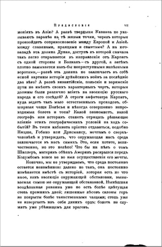 П р е д и с л о в і е vu
женіяхъ въ Азію? A развѣ твердыни Кавказа не ука-
зываютъ заранѣе на тѣ живыя точки, черезъ которыя
произойдешь соприкосновеніѳ между Европой и Азіей.
между славянами, иранцами и семитами? А на юго-
западѣ эта долина Дуная, доступъ къ которой сначала
такъ легко открывается въ направленіи отъ Карпатъ
съ одной стороны и Балканъ—съ другой, a затѣмъ
плотно замыкается какъ-бы неприступными желѣзными
воротами,—раэвѣ эта долина не заключаеть въ ссбѣ
ясной картины нсторіи дуйайскихъ войнъ за послѣдніе
два вѣка? A развѣ византійскіе, польскіе и варяжскіе
пути не имѣготъ своихъ характерныхъ чертъ, которыя
должны были различно вліять на эволюцію русскаго
народа и его сосѣдей? А отроги амфитеатра Карпатъ,
куда ведетъ такъ мало естественныхъ проходовъ, об-
ширныя чащи Полѣсья и нѣкогда совершенно непро-
ходимыя болота и топи? Какой экономистъ, какой
географъ или историкъ станетъ отрицать рѣшающеѳ
вліяніе этихъ географическихъ условій на ходъ со-
бытій? Въ тиши кабинета пріятно отдаваться, подобно
Ницше, Гобино или Дрисмансу, мечтамъ о сверхъ-
человѣкѣ и утверждать, что окружающая насъ среда
заключается въ насъ самихъ. Это, если хотите, вели-
чественно, но это нелѣпо! Что бы ни пѣлъ о томъ
Шиллеръ, материкъ обѣихъ Америкъ раскрылся передъ
Колумбомъ вовсе не во имя осуществленія его мечты.
Конечно, мы не утверждаемъ, что среда постоянно
остается неизмѣнною: далеко не такъ, она постоянно
измѣняется вмѣстѣ съ исторіей, которая есть не что
иное, какъ эволюція окружающей обстановки, вызы-
ваемая самою же окружающей обстановкой. Нынѣшняя
воздѣланная равнина уже не есть болѣе цвѣтущая
степь прежнихъ дней; лишенные лѣсовъ склоны горъ
не покрыты болѣе таинственными чащами; степь уже
не извергаетъ изъ себя дикихъ ордъ; болота не слу-
жатъ уже убѣжищемъ для враговъ.
 