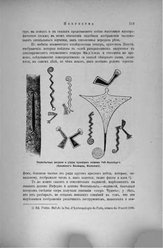 гуръ на кожахъ и на скалахъ представляетъ собою настоящее идеогра-
фическое письмо; въ этомъ отношеніи нодобныя изображенія заслужи-
ваютъ спеціальнаго изученія, какъ письменная передача рѣчи.
По мнѣнію 8наменитаго изслѣдователя пещеръ, археолога Пьетта,
изображенія. который найдены въ «сдоѣ раскрашенныхъ валуновъ» въ
доисторическнхъ отложеніяхъ пещеры Ма-д'Азиль и относятся ко вре-
мени, слѣдовавшему непосредственно за эпохой сѣвернаго оленя, явля-
ются, на самомъ дѣлѣ, не чѣмъ ииымъ, какъ особымъ родомъ іерогли-
Первобытные рисунки и узоры тузѳмцевъ острова Ней Лауенбургъ
(Архипелагъ Бисмарка, Меланезія).
фовъ; большею частью это ряды круговъ краснаго двѣта, которые, по-
видимому, изображали числа и, какъ кажется, также факты и идеи і).
То же можно сказать и относительно надписей, вырѣзапныхъ на
скалахъ долины Инферно и долины Фонтанальба,—надписей, благодаря
которымъ сосѣднія озера получили иазванія «озеръ Чудесъ»; у тѣхъ,
кто ихъ разбнралъ, не осталось никакихъ сомнѣній въ томъ, что эти
вырѣзанныя изображенія различныхъ инструментовъ, животиыхъ и зем-
1) E d . P i e t t e . Bull.de la Soc. d'Anthropologie de Paris, séance du 18 avril 1895.
 