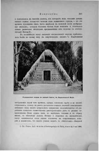 и поднималось на высокія долины, изъ которыхъ подъ теплыми лучами
южнаго солнца только-что исчезли льды ледниковаго періода, — въ эти
времена художники очень часто вырѣзали на слоновой кости изображе-
нія ж е ш ц и н ъ , которыя большею частью были волосаты и отличались
сильно развитыми ягодицами, придававшими имъ сходство съ «готтен-
тотской Венерой».
Въ позднѣйшую эпоху населеніе магдаленскаго періода приближа-
лось болѣе по своему типу къ современнымъ людямъ і). Вырѣзанныя
Изукрашенная хижина въ деревнѣ Апатоэ. въ Нидерландской Индіи.
изображенія людей того времени, одпако, слишкомъ грубы и не вполнѣ
сохранились, почему не даютъ достаточно точныхъ указаній относительно
внѣшняго типа; многіе антропологи совершенно воздерживаются отъ но-
добныхъ попытокъ отожествленія доисторическихъ расъ съ расами со-
временными. Если судить лишь по издѣліямъ техники и по образу
жизни, то обитатели долинъ Везэры и Дордоньи въ магдаленскую
эпоху оказываются столь сильно похожими на современныхъ лопа-
рей и эскимосовъ, что многіе ученые видятъ въ обитателяхъ сѣверной
1) Ed. P i e t t e . Bull, de la Soc. d'Anthropologie de Paris, séance du 3 mai 1894.
 
