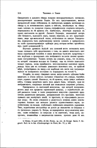 Скандинавіи и дальняго сѣвера Америки непосредственныхъ потомковъ
доисторпческаго населеніа Галліи. По ихъ представленіямъ, жители
магдалеиской эпохи оттѣснялись съ И8мѣнепіемъ климата постепенно къ
сѣверу и, съ исчезновеніемъ льдовъ и снѣговъ, послѣдовали за сѣвер-
нымъ оленемъ въ полярнмя страпы, географическія очертанія которыхъ,
отличавшіяся въ тѣ времена отъ нынѣшнихъ, облегчали переходъ съ
одного континента на другой. Людвигъ Вильзеръ, знаменитый авторъ
«Die Germanen», выясняетъ намъ, какимъ образомъ, по его представле-
ніямъ, люди кро-маньонской эпохи, оттѣсненные въ южную Скандина-
вію, подверглись тамъ укрѣпляющему вдіянію климата и превратились
въ особо привилегированную арійскую расу, которая затѣмъ просвѣтила
міръ своей цнвилизаціей ')•
Изученіе древнихъ издѣлій нзъ слоновой кости позволяетъ намъ
также составить себѣ представленіѳ о томъ, на какихъ жнвотныхъ охо-
тился первобытный человѣкъ и какія животныя были имъ приручены,—
онъ вырѣзалъ н гравировалъ ихъ изображепія на кости своими кремне-
выми инструментами. Такимъ путемъ мы узнаемъ, напр., что въ эпоху,
къ которой относятся находки въ Солютрэ, еще въ теченіе палеолити-
ческаго періода, когда примѣнялись неполированный каменныя орудія,
лошадь была уже въ состояніи домашняго жнвотнаго или, по крайней
мѣрѣ, употреблялась въ пиіцу,—ее вырѣзали изъ кости или выгравиро-
вывали ея нзображеніе постоянно съ недоуздкомъ па головѣ 2 ).
Позднѣе, въ эпоху сѣворнаго оленя, когда климатъ сдѣлался болѣе
влажпымъ и обиліе снѣговъ заставило отказаться отъ лошади, человѣкъ
сталъ держать оленей. Наконецъ, въ тѣ времена, когда дожди замѣнили
снѣга, туземцы приручили одинъ видъ дикаго быка, котораго, судя по
изображеніямъ, покрывали попоной или опоясывали широкимъ ремнемъ.
Одновременно съ настоящей живописью, при которой воспроизво-
дились люди или предметы окружающей природы, у первобытныхъ лю-
дей развилось также и чисто декоративное искусство—украшеніе пред-
метовъ различными фигурами, раскрашиваніе ихъ красками, нанесеніѳ
прямыхъ или изогнутыхъ линій, то простыхъ, то образующихъ различ-
ные узоры. Въ этомъ отношеніи у различныхъ племенъ можно конста-
тировать большее или меньшее развитіе художественнаго вкуса, со-
отвѣтственно съ числомъ извѣстныхъ отдѣльныхъ элементовъ украшенія.
Такъ, первобытные австралійцы не дошли до знакомства со спиралью и
съ греческимъ узоромъ »). Негры, не подвергпгіеся мусульманскому влія-
пію, также незнакомы со спиралью и съ завиткомъ, тогда какъ, на-
противъ, полинезійцы и американская племена, прнтомъ даже тѣ изъ
1) Globus. 13 april 1905.—2) Ed. Piotte, op. cit.—3) Brougli Smilh; F. Rc-
gnault. Bull, de la Soc. d'Anthropologie de Paris, fév. VI, p. 536.
 