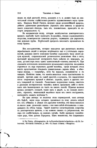 2 1 8 ЧЕЛОВЪКЪ И ЗЕИЛЯ
форыъ въ ыірѣ растеній, птицъ, раковинъ и т. п. должно было въ зна-
чительной степени содѣйствовать развитію художественнаго вкуса тузем-
цевъ. Папуасы Новой Гвинеи, живущіе среди роскошнѣйшей природы,
умѣюгь удивительно разнообразно украшать свои хижины и предметы
своего домашняго обихода, такъ что, положительно, приводить въ во-
сторгъ антропологовъ і).
Въ магдаленскую эпоху, которую изслѣдователи донсторическихъ
временъ наиболѣе часто приводить въ прнмѣръ, говоря о произведеніяхъ
искусства, геометрическіе элементы узоровъ, служащихъ для украшенія,
еще довольно грубы. Наиболыпій прогрессъ начннаетъ проявляться въ
эпоху бронзы.
Изъ инструментовъ, которые находятся при раскопкахъ жилищъ
первобытныхъ людей и которые встрѣчаются еще и у отсталыхъ народ-
ностей, довольно многіе позволили чѳловѣку скрашивать часы своего до-
суга музыкой, сопровождаемой ритмическими двнженіями тѣла и ногъ;
настоящій музыкальный инструментъ былъ найденъ въ пещерахъ, од-
нако, до сихъ поръ лишь одинъ единственный—именно, свистокъ *). При
отысканіи источников!, возникновенія музыкальнаго искусства мы должны
обратиться къ міру пернатыхъ друзей человѣка, среди которыхъ столь
многіе представители обладаютъ удивительнымъ даромъ пѣнія, a нѣко-
торыя породы, — напрнмѣръ, хотя бы журавли, упражняются и въ
танцахъ. Извѣстно также, что многія животныя очень чувствительны къ
музыкѣ, притомъ даже къ самой простой,—случалось, что заключенные
могли очаровывать музыкой и пѣніемъ пауковъ, крысъ и другихъ сво-
ихъ товарищей по темницѣ. Различными модуляціями голоса, свистомъ
и духовыми инструментами человѣкъ можетъ привлекать змѣй и заста-
влять ихъ балансировать въ тактъ на своемъ хвостѣ. Шумная военная
музыка увлекаеть лошадей, также какъ и людей, а, по словамъ монго-
ловъ, скрнпачъ, извлекающій жалобные звуки изъ своего инструмента,
заставляетъ плакать верблюда 8 ).
Ни одна легенда не является столь справедливой, какъ легенда
объ Орфеѣ, звуки лиры котораго привлекали къ нему днкнхъ звѣрей
изъ ихъ убѣжиіцъ и дѣлали ихъ друзьями человѣка; эти звуки вызывали
къ жизни даже дремлющіе камни,—они сами собой обтесывались и скла-
дывались въ стѣны города. Орфей является олицетвореніемъ искусства
въ доисторическія времена, и мы можемъ сказать съ увѣренностью, что
лира его содѣйствовала, во всякомъ случаѣ, болѣе прогрессу человѣче-
скаго рода, чѣмъ дубина Геркулеса. Намъ нензвѣстно, что сохранилось
1) De Clorcq, «Ethnographie» de la Nouvelle-Guinée hollandaise».—2) Ch. Le-
tournoau, «Evolution littéraire», p. 308.—3) Jauies Gilmour. «Mongolia».
 
