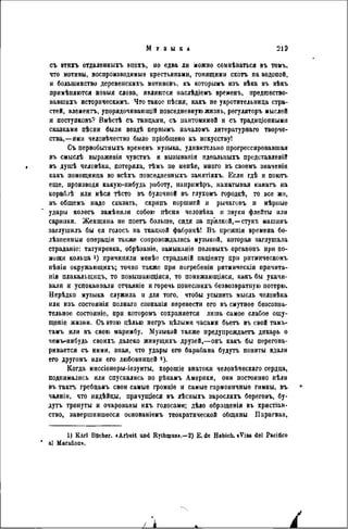 съ этихъ отдаленныхъ эпохъ, но едва ли можно сомнѣваться въ томъ,
что мотивы, воспроизводимые крестьянами, гонящими скотъ на водопой,
и большинство деревенскихъ мотивовъ, къ которымъ изъ вѣка въ вѣкъ
примѣняются новыя слова, являются наслѣдіемъ временъ, предгаество-
вавшнхъ историческимъ. Что такое пѣсня, какъ не укротительница стра-
стей, элементъ, упорядочивающій повседневную жизнь, регуляторъ мыслей
и поступковъ? Вмѣстѣ съ танцами, съ пантомимой и съ традиціонными
сказками пѣсни были вѳздѣ первымъ началомъ литературнаго творче-
ства,—ими человѣчество было пріобщено къ искусству!
Съ первобытныхъ временъ музыка, удивительно прогрессировавшая
въ смыслѣ вьіражеиія чувствъ и вызыванія идеалыіыхъ представлѳвій
въ душѣ человѣка, потеряла, тѣмъ ne менѣе, много въ своемъ значеніи
какъ помощница во всѣхъ повседиевныхъ занятіяхъ. Если гдѣ и поюгь
еще, производя какую-нибудь работу, нанримѣръ, наматывая канатъ на
кораблѣ или мѣся тѣсто въ булочной въ глухомъ городкѣ, то все же,
въ общемъ надо сказать, скрипъ поршней и рычаговъ и мѣрные
удары колесъ замѣнили собою пѣспи человѣка и звуки флейты или
скрипки. Женщина не поетъ больше, сидя за пр'ялкой,—стукъ машинъ
заглушилъ бы ея голосъ на ткацкой фабрикѣ! В ъ прежнія времена бо-
лѣзненныя операціи также сопровождались музыкой, которая заглушала
страданіе: татуировка, обрѣзаніе, замыканіѳ половыхъ оргаповъ при по-
мощи кольца 1) причиняли менѣе страданій паціенту при ритмическомъ
пѣнін окружающихъ; точно также при погребенін рнтмическія причита-
нія плакальщицъ, то повышающіяся, то поннжающіяся, какъ бы укачи-
вали и успокаивали отчаяніе и горечь понесшихъ безвозвратную потерю.
Нерѣдко музыка служила и для того, чтобы усыпить мысль человѣка
ИЛИ изъ состоянія полнаго сознанія перевести его въ смутное безсозна-
тельное состояніе, при которомъ сохраняется лишь самое слабое ощу-
щеніе жизни. Съ этою цѣлью негръ цѣлыми часами бьетъ въ свой тамъ-
тамъ или въ свою маримбу. Музыкой также предупреждаетъ дикарь о
чемъ-нибудь своихъ далеко живущихъ друзей,—онъ какъ бы перегова-
ривается съ ними, зпая, что удары его барабана будутъ поняты вдали
его другомъ или его любовницей «).
Когда миссіонеры-іезуиты, хорошіе знатоки человѣческаго сердца,
поднимались или спускались по рѣкамъ Америки, они постоянно пѣли
въ такгь гребцамъ свои самые громкіѳ и самые гармоничные гимны, въ
чаяніи, что индѣйцы, прячущіеся въ лѣсныхъ заросляхъ береговъ, бу-
дутъ тронуты и очарованы ихъ голосами; дѣло обращенія въ хрнстіан-
ство, завершившееся основаніемъ теократической общины Парагвая,
1) Karl Bacher. «Arbeit and Rythmas».—2) E. de Habich. с Vias del Pacidco
al Maraüon».
 