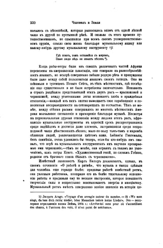 началось съ пѣснопѣній, которыя разносились ахомъ отъ одной лѣсной
чащи къ другой по пустынной рѣкѣ. И сколько съ этого времени пу-
тешественниковъ, не спасшихся при всемъ своемъ усовершенствован-
номъ оружіи, спасло свою жизнь благодаря музыкальному ящику или
какому-нибудь другому музыкальному инструменту
Гдѣ поютъ, тамъ оставайся съ миромъ,
Злые люди вѣдь не энають пѣсенъ *).
Когда рабы-негры были изъ самыхъ различныхъ частей Африки
перевезены на американскія плантадіи, они говорили на разнообразнѣй-
іиихъ языкахъ, но вскорѣ совершенно забыли родпую рѣчь и принуждены
были даже между собой пользоваться языкомъ своихъ господъ. Они не
поЬимали и туземцевъ Новаго Свѣта, въ тѣхъ мѣстностяхъ, гдѣ послѣд-
ніе еще существовали и не были истреблены окончательно. Ненависть
и страхъ раздѣляли представителей этихъ двухъ расъ — краснокожей и
чернокожей; между угнетенными легко возникаетъ злоба и враждебныя
отношенія,—каждый изъ нихъ охотно вымещаетъ свое лорабоіценіе и по-
несенныя несправедливости на сотоварищахъ по несчастью. Тѣмъ не ме-
нѣе, между обѣими расами совершилось во многихъ мѣстностяхъ Аме-
рики молчаливое соглашеніе и примиреніе благодаря музыкѣ. Несмотря
на первоначальный дурныя отношенія между людьми этихъ расъ, афри-
канскіе музыкальные инструменты въ короткій срокъ распространились
среди индѣйцевъ и достигли даже нлеменъ, затерявшихся среди непро-
ходимой чащи дѣвственныхъ лѣсовъ; мало-по-малу тамъ-тамъ и маримба
сблизили людей, различающихся цвѣтомъ кожи. Ladinos'bi Гватемалы,
безъ сомнѣнія, очень удивились бы теперь, если бы кто-нибудь имъ ска-
залъ, что игрѣ на музыкальныхъ инструментахъ ихъ научили презирае-
мые ими чернокожіе,—тѣмъ не менѣе, они играютъ съ такимъ же увле-
ченіемъ, какъ негры Конго. «Художественный геній, по словамъ Гобино,
родился отъ брачнаго союза бѣлыхъ съ чернокожими».
Извѣстный экономистъ Кар.гь Бюхеръ доказываете, однако, въ
своемъ сочиненіи «О работѣ и ритмѣ>, что музыка и танцы сдѣлали
для человѣка еще гораздо болѣе: придавая работѣ извѣстный ритмъ,
они увлекали работника, поощряли его къ болѣе тщательному исполне-
нію работы и придавали ему то веселое настроеніе, которое повышаетъ
творческія силы и непрестанно возстановляетъ энергію и иниціативу.
Музыкальный ритмъ имѣетъ совершенно особое значеніе въ исторіи ци-
1) Jacques Arago. «Voyage d'un aveugle autour du monde».—2) iWo man
singt, da lass dich ruhig nieder, böse Menschen haben keine Lieder». Это — попу-
лярное переложеніе поэмы Зѳйма, 1804 г.: «Arrête-toi sans peur où t'accueillent
des chants, à l'unisson des voix, il n'est point de méchants».
 