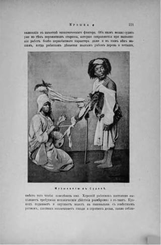 нилизадіи въ качествѣ экономнческаго фактора. Объ этомъ можно судить
уже по тѣмъ пережиткамъ старины, которые сохраняются при выполне-
ніи работъ болѣе первобытнаго характера даже и въ нашъ вѣкъ ма-
шпнъ, когда работннкъ дѣлается шшшмъ рабомъ дерева и металла,
М у з ы к а н т ы в ъ С у д а н ѣ.
вмѣсто того чтобы иовелѣвать ими. Хорошій работннкъ постоянно вы-
полняет!» требуеммя механическія дѣйствія размѣренно и вътактъ. Куз-
нецъ подымаете, и опускаете, молоть на наковальню съ извѣстнымъ
ритмомъ, плотникъ вколачиваете, гвозди и строгаете, доски, также соблю-
 