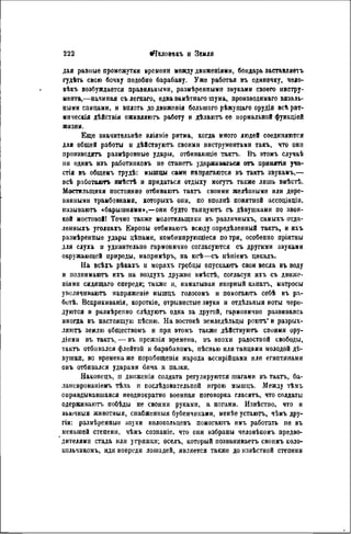 дая равные промежутки времени между движеніями, бондарь заставляете
гудѣть свою бочку подобно барабану. Уже работая въ одиночку, чело-
вѣкъ возбуждается правильными, размѣренными звуками своего инстру-
мента,—начиная съ легкаго, едва замѣтнаго шума, производимая вязаль-
ными спицами, и вплоть до движенія большого рѣжущаго орудія всѣ рит-
мнческія дѣйствія оживляють работу и дѣлаютъ ее нормальной функціей
жизни.
Еще значитѳльнѣе вліяніе ритма, когда много людей соединяются
для общей работы и дѣйствуютъ своими инструментами такъ, что они
производятъ размѣренные удары, отбивающіѳ тактъ. Въ этомъ случаѣ
ни одинъ изъ работниковъ не станетъ удерживаться отъ иринлтія уча-
стія въ общемъ трудѣ: мышцы сами напрягаются въ тактъ звукамъ,—
всѣ работают. нмѣстѣ и придаться отдыху могутъ также лишь вмѣстѣ.
Мостильщики постоянно отбиваютъ тактъ своими желѣзными или дере-
вянными трамбовками, которыхъ они, по вполнѣ понятной ассоціацін.
пазываютъ «барышнями»,—они будто танцуютъ съ дѣвушками по звон-
кой мостовой! Точно также молотильщики въ различныхъ, самыхъ отда-
ленныхъ уголкахъ Европы отбиваютъ всюду опредѣленный тактъ, и ихъ
размѣреиные удары цѣпами, комбинирующееся потри, особенно пріятны
для слуха и удивительно гармонично согласуются съ другими звуками
окружающей природы, напримѣръ, на югѣ—съ пѣніемъ цикадъ.
IIa всѣхъ рѣкахъ и моряхъ гребцы опускаютъ свои весла въ воду
и подпнмаютъ ихъ на воздухъ дружно вмѣстѣ, согласуя ихъ съ двнже-
ніямн сидящаго спереди; также и, наматывая якорный канать, матросы
увеличивают. иапряженіе мышцъ голосомъ и помогаютъ себѣ въ ра-
ботѣ. Вскрикиванія, короткіе, отрывистые звуки и отдѣльныя ноты чере-
дуются и размѣренно слѣдуютъ одна за другой, гармонично развиваясь
иногда въ настоящую пѣсню. На востокѣ земледѣльцы роютъ" и разрых-
ляютъ землю обществомъ и при этомъ также дѣйствуютъ своими ору-
діями въ тактъ, — въ прежиія времена, въ эпохи радостной свободы,
тактъ отбивался флейтой и барабаномъ, пѣснью или танцами молодой дѣ-
вушкп, во времена же порабощенія народа ассирійцами или египтянами
онъ отбивался ударами бича и палки.
Наконецъ, и двнженія солдата регулируются шагами въ тактъ, ба-
лансированіемъ тѣла и послѣдовательной игрою мышцъ. Между тѣмъ
оправдывавшаяся неоднократно военная поговорка гласить, что солдаты
одерживают, иобѣды не своими руками, а ногами. Извѣстпо, что и
вьючныя животныя, снабженныя бубенчиками, менѣе устаютъ, чѣмъ дру-
гія: размѣренные звуки колокольцевъ помогают нмъ работать не въ
меньшей степени, чѣмъ сознаніе, что они избраны человѣкомъ предво-
дителями стада или уігряжкн; оселъ, который позванивает, своимъ коло-
кольчикомъ, идя впереди лошадей, является также до извѣстной степени
 