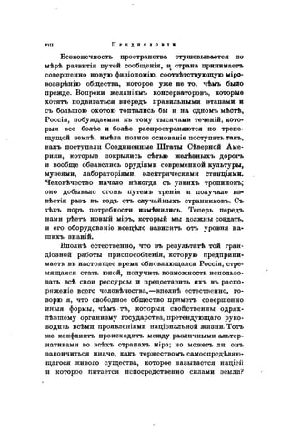 Безконечность цространства стушевывается по
мѣрѣ раввитія путей сообщенія, и страна принимаетъ
совершенно новую физіономію, соотвѣтствующую міро-
воззрѣнію общества, которое уже не то, чѣмъ было
прежде. Вопреки желаніямъ консерваторовъ, которые
хотятъ подвигаться впередъ правильными этапами и
съ большою охотою топтались бы и на одномъ мѣстѣ,
Россія, побуждаемая къ тому тысячами теченій, кото-
рыя все болѣе и болѣе распространяются по трепе-
щущей землѣ, имѣла полное основаніе поступать такъ,
какъ поступали Соединенные Штаты Сѣверной Аме-
рики, которые покрылись сѣтью желѣэныхъ дорогъ
и вообще обзавелись орудіями современной культуры,
музеями, лабораторіями, электрическими станціями.
Человѣчество начало нѣкогда съ узкихъ тропинокъ;
оно добывало огонь путемъ тренія и получало из-
вѣстія разъ въ годъ отъ случайныхъ странниковъ. Съ
тѣхъ поръ потребности измѣнились. Теперь передъ
нами рѣетъ новый міръ, который мы должны соэдать,
и его оборудованіе всецѣло эависить отъ уровня на-
шихъ знаній.
Вполнѣ естественно, что въ результатѣ той гран-
діозной работы приспособленія, которую предприни-
маете въ настоящее время обновляющаяся Россія, стре-
мящаяся стать юной, получить возможность использо-
вать всѣ свои рессурсы и предоставить ихъ въ распо-
ряженіе всего человѣчества,—вполнѣ естественно, го-
ворю я, что свободное общество приметъ совершенно
иныя формы, чѣмъ тѣ, которыя свойственны одрях-
лѣвшему организму государства, претендующаго руко-
водить всѣми проявлеыіями національной жизни. Тотъ
же конфликта происходить между различными альтер-
нативами во всѣхъ странахъ міра; но можетъ ли онъ
закончиться иначе, какъ торжествомъ самоопредѣляю-
щагося живого существа, которое называется націеіі
и которое питается непосредственно силами земли?
 
