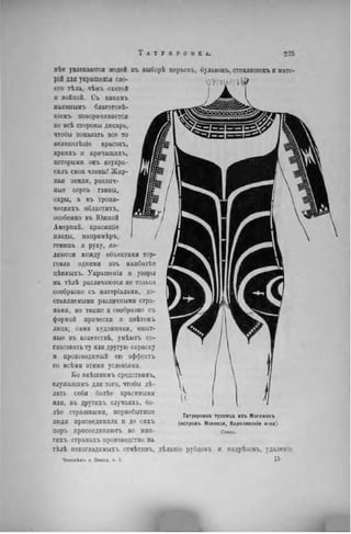 иѣе увлекаются модой въ выборѣ перьевъ, булавокъ, стекляпіекъ и мате-
рій для украшенія сво-
его тѣла, чѣмъ охотой
и войной. Съ какимъ
наивнымъ благого вѣ-
ніемъ поворачивается
во всѣ сторопы дикарь,
чтобы показать все то
вѳликолѣпіе красокъ,
яркихъ и кричащихъ,
которыми онъ изукра-
силъ свои члены! Жир-
ная земля, различ-
ные сорта глины,
охры, а въ тропи-
ческпхъ областяхъ,
особенно въ Южной
Амерпкѣ, красящіе
плоды, напримѣръ,
гепипа и руку, яв-
ляются между объектами тор-
говли одними изъ наиболѣе
цѣнныхъ. Украшенія и узоры
на тѣлѣ различаются не только
сообразно съ матеріалами, до-
ставляемыми различными стра-
нами, но также и сообразно съ
формой прически и цвѣтомъ
лица; сами художники, опыт-
ные въ кокетствѣ, умѣютъ со-
гласовать ту или другую окраску
и производимый ею эффектъ
со всѣмн этими условіями.
Ко внѣшнимъ средствам!,,
служащим!, для того, чтобы дѣ-
лать себя болѣе красивыми
или, въ другихъ случаяхъ, бо-
лѣе страшными, первобытпые
люди присоединяли и до сихъ
поръ присоединяет, во мно-
гихъ странахъ производство на
тѣлѣ нензгладимыхъ отмѣтинъ, дѣланіе рубцовъ и надрѣзовъ, удален іс
Человѣкъ и Земля, т. I. 1 5
Татуировка туземца изъ Могемокъ
(островъ Мэкензи, Каролинскіе о-ва).
Сзади.
 