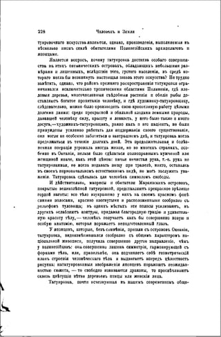 туировочваго искусства являются, однако, пронзведонія, выполняемый въ
нѣсколько иномъ стилѣ обитателями Полннезійскихъ архипелаговъ и
японцами.
Является вонросъ, почему татуировка достигла особаго совершен-
ства на этихъ океаническихъ островахъ, обладающихъ небольшими раз-
мѣрами и лишенныхъ, вслѣдствіе того, густого населенія, въ средѣ ко-
тораго могла бы возникнуть настоящая школа этого искусства? Нетрудно
замѣтнть, однако, что районъ нрежняго распространенія татуировки огра-
ничивался исключительно тропическими областями Полинезіи, гдѣ пло-
довыя деревья, многочислениыя съѣдобныя растенія и обиліе рыбы до-
ставляютъ богатое пропитаніе человѣку, и гдѣ художнику-татуировщику,
слѣдовательно, можно было производить свою кропотливую работу цѣлыми
долгими днями: среди прекрасной и обильной илодами земными природы,
дававшей человѣку силу, красоту и ловкость, у него было также и много
досуга,—художникъ-татуировіцикъ, равно какъ н его паціентъ, не были
принуждены усиленно работать для поддержанія своего существованія,
они могли не особенно заботиться о завтрашнемъ днѣ, и татуировка могла
продолжаться въ теченіе долгнхъ дней. Эта продолжительная и болѣз-
ненная операція угрожала иногда жизии, но во многихъ странахъ, осо-
бенно въ Океаніи, нельзя было сдѣлаться полпоправнымъ мужчиной или
женщиной иначе, какъ этой цѣною: ничья нечистая рука, т.-ѳ. рука не
татуированная, не могла подавать пищу при трапезѣ, никто, оставаясь
нъ своемъ пѳрвоначальномъ естественном!, видѣ, не моп. заслужить ува-
женія. Татуировка сдѣлалась для челонѣка символом!, свободы.
И дѣйствительно, маорнсы и обитатели Маркизскихъ острововъ,
покрытые великолѣппой татуировкой, представляютъ прекрасное зрѣлище
гордой наготы: все тѣло изукрашено у нихъ на своемъ красномъ фонѣ
синими полосами, красиво изогнутыми и расположенными сообразио съ
рельефомъ туловища; въ одпихъ мѣстахъ эти полосы усиливаютъ, въ
другихъ ослабляютъ контуры, придавая благородную грацію и удивитель-
ную красоту тѣлу,— человѣкъ получаетъ какъ бы совершенно новую и
особую анатомію, которая поражаетъ неподготовленный глазъ.
У японцевъ, которые, безъ сомнѣнія, пришли съ острововъ Океанін,
татуировка, видоизмѣнившаяся сообразно съ общимъ характеромъ на-
ціональной живописи, получила совершенно другое направленіе, чѣмъ
у полинезійцѳвъ: она совершенно лишена снмметрін, гармонирующей съ
формами тѣла, или, правильнѣе, она подчипяетъ себѣ геометрическій
планъ строепія человѣческаго тѣла и выдвигаетъ впередъ цѣлостность
рисунка; нататуированныя изображенія японцевъ поражаютъ неожидан-
ностью сюжета, — то свободно извиваются драконы, то просвѣчнваютъ
сквозь цвѣтущія вѣтви деревьевъ птицы или женскія лица.
Татуировка, почти исчезнувшая въ нашемъ совремсниомъ обще-
 