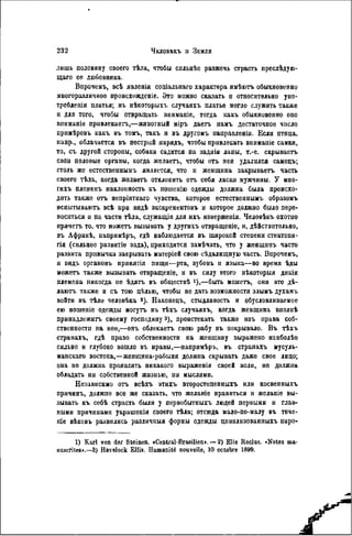 лишь половину своего тѣла, чтобы сильпѣе разжечь страсть преслѣдую-
щаго ее любовника.
Впрочемъ, всѣ явленія соціальнаго характера имѣютъ обыкновенно
многоразличное происхожденіе. Это можно сказать н относительно упо-
требленія платья; въ нѣкоторыхъ случаяхъ платье могло служить также
и для того, чтобы отвращать вниманіе, тогда какъ обыкновенно оно
вниманіе привлекает,—животный міръ даетъ намъ достаточное число
примѣровъ какъ въ томъ, такъ и въ другомъ направлении. Если птица,
напр., облачается въ пестрый нарядъ, чтобы привлекать вннманіе самки,
то, съ другой стороны, собака садится на заднія лапы, т.-е. скрываетъ
свон половые органы, когда желаетъ, чтобы отъ нея удалился самецъ;
столь же естественнымъ является, что и женщина закрываетъ часть
своего тѣла, когда желаетъ отклонить о т себя ласки мужчины. У мно-
гихъ племенъ наклонность къ ношенію одежды должна была происхо-
дить также отъ непріятнаго чувства, которое естественнымъ образомъ
испытываютъ всѣ при видѣ экскрементовъ и которое должно было пере-
носиться н на части тѣла, служащія для ихъ изверженія. Человѣкъ охотно
прячет то, что может вызывать у другихъ отвращеніе, н, дѣйствительно,
въ Африкѣ, папримѣръ, гдѣ наблюдается въ широкой степени стеатопи-
гія (сильное развитіе зада), цриходится замѣчать, что у женщинъ часто
развита привычка закрывать натеріей свою сѣдалищную часть. Впрочемъ,
и видъ органовъ принятія пищи—рта, зубовъ и языка—во время ѣды
может также вызывать отвращевіе, и въ силу этого нѣкоторыя дикія
племена никогда не ѣдятъ въ обществѣ *),—быть может, они это дѣ-
лаютъ также и съ тою ЦІІЛЬЮ, чтобы не дать возможности злымъ духамъ
войти въ тѣло человѣка 2 ). Наконецъ, стыдливость и обусловливаемое
ею ношеніе одежды могут въ тѣхъ случаяхъ, когда женщина вполнѣ
принадлежит своему господину з), проистекать также изъ нрава соб-
ственности на нее,—онъ облекает свою рабу въ покрывало. В ъ тѣхъ
странахъ, гдѣ право собственности па женщину выражено наиболѣе
сильно и глубоко вошло въ нравы,—напримѣръ, въ странахъ мусуль-
манская востока,—женщина-рабыня должпа скрывать даже свое лицо;
она пе должна проявлять никакого выраженія своей воли, не должна
обладать ни собственной жизнью, пи мыслями.
Независимо о т всѣхъ этихъ второстепенныхъ или косвепныхъ
причинъ, должно все же сказать, что желаніе нравиться и желаніе вы-
зывать къ себѣ страсть были у первобытныхъ людей первыми и глав-
ными причинами украшенія своего тѣла; отсюда мало-по-малу въ тече-
т е вѣковъ развились различныя формы одежды цивилизованныхъ наро-
1) Karl von der Steinen. »Central-Brasilien». — 2) Elie Reclus. «Notes ma-
nuscrites».—3) Havelock Ellis. Humanité nouvelle, 10 octobre 1899.
 