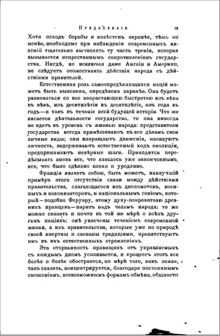 II Р Е Д 11 'С Л 0 11 I Е I I
Хотя исходъ борьбы и извѣстснъ заранѣе, тѣмъ ис
мснѣе, необходимо при наблюденіи современныхъ яв-
леній тщательно выпислпть ту часть тренія, которая
вызывается непрестаннымъ сопротивленіемъ государ-
ства. Нигдѣ, но исключая даже Англіи и Америки,
не слѣдуетъ отожествлять дѣйствія народа съ дѣй-
ствіями правителей.
Естественная роль самоопредѣляющахся націй мо-
жетъ быть выяснена, опредѣлена заранѣе. Она будетъ
развиваться со все возрастающею быстротою изъ вѣка
въ вѣкъ, изъ десятилѣтія въ десятплѣтіе, изъ года въ
годъ—и такъ въ теченіо всей будущей исторіи. Что же
касается дѣятельности государства, то она никогда
не идетъ въ уровень съ жизнью народа: представители
государства всегда примѣшиваютъ къ его дѣламъ свои
личные виды; они извращаютъ движенія, наенлуютъ
личность, эадерживаютъ естественный ходъ эволюціи,
предпринимаюсь невѣрные шаги. Приходится пере-
дѣлыиать вновь все, что казалось уже законченным^
все, что было сдѣлано плохо и уродливо.
Франдія являетъ собою, быть можетъ, наилучшій
примѣръ этого отсутствія связи между дѣйствіями
правительства, слагающегося изъ дипломатовъ, воен-
ныхъ и колонизаторовъ, и надіональнымъ геніемъ, кото-
рый—подобно Феруэру, этому духу-покровителю древ-
нихъ иранцевъ—парить надъ челомъ народа; то же
можно сказать и почти въ той же мѣрѣ о всѣхъ дру-
гихъ націяхъ; онѣ увлечены теченіемъ современной
жизни, а ихъ правительства, которыя уже по природѣ
своей инертны и.скованы традиціями, препятствуютъ
имъ въ ихъ естественныхъ стремленіяхъ.
Эта оторванность правящихъ отъ управляемыхъ
съ каждымъ днемъ усиливается, и процессъ этотъ все
болѣе и болѣе обостряется, по мѣрѣ того, какъ земля,
такъ сказать, концентрируется, благодаря постояннымъ
сногаеніямъ, всевозможнымъ формамъ обмѣна, общности
 