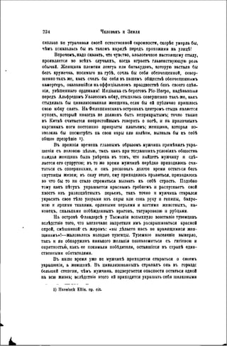 сколько не утрачивая своей естественной скромности, скорѣе умерла бьі,
чѣмъ показалась бы въ такомъ нарядѣ передъ прохожими на улицѣ!
Впрочемъ, надо сказать, что чувство, аналогичное настоящему стыду,
проявляется во всѣхъ случаяхъ, когда нграетъ главенствующую роль
обычай. Женщина племени ленгуа или батакудовъ, которую застали бы
безъ кружечка, носимаго на губѣ, сочла бы себя обезчещенной, совер-
шенно такъ же, какъ счѳлъ бы себя въ пашѳмъ общестиѣ обезчеіценнымъ
камергеръ, оказавшійся на оффиціальномъ празднествѣ безъ своего одѣя-
нія, увѣшеннаго орденами! Индіанка съ береговъ Ріо-Негро, надѣвавшая
передъ Альфредомъ Уоллесомъ юбку, стыдилась совершенно такъ же, какъ
стыдилась бы цивилизованная женщина, если бы ей публично пришлось
свою юбку снять. На Фплиппинскихъ островахъ центромъ стыда является
нупокъ, который никогда не долженъ быть неприкрытымъ; точно также
въ Китаѣ считается непристойнымъ говорить о ногѣ, и на приличныхъ
картинахъ ноги постоянно прикрыты платьемъ; женщина, которая по-
зволила бы посцотрѣть па свои икры или колѣин, вызвала бы къ себѣ
общее презрѣніе *)•
Въ прежпія времена главиымъ образомъ мужчина примѣнялъ укра-
шенія съ половою цѣлью, такъ какъ при тогдашнихъ условіяхъ общества
каждая женщина была увѣрена въ томъ, что найдетъ мужчину и сдѣ-
лается его супругою; въ то же время мужчинѣ нерѣдко приходилось счи-
таться съ соперниками, и онъ рисковалъ долгое время остаться безъ
спутницы жизни; въ силу этого, ему приходилось нравиться, приходилось
во что бы то ни стало стремиться вызвать къ себѣ страсть. Подобно
тому какъ пѣтухъ украшается краснымъ гребнемъ и распускаетъ свой
хвостъ изъ разноцвѣтныхъ перьевъ, такъ точно и мужчина старался
украсить свое тѣло узорами изъ охры или сока руку п генипы, бахро-
мою и яркими тканями, орлипыми перьями и когтями животныхъ, на-
конецъ, скальпами побѣжденныхъ враговъ, татуировкою и рубцамн.
На островѣ Флиндерсѣ у Тасманіи вспыхнуло возстаніе туземцевъ
вслѣдствіе того, что англичане запретили имъ раскрашиваться красной
охрой, смѣшанпой' съ жиромъ: «вы дѣлаете насъ не нравящимися жен-
щииамъ»!—жаловались молодые туземцы. Туземное населеніе вымерло,
такъ и не обнаруживъ никакого желанія познакомиться съ гигіепою и
опрятностью, какъ ее понимали побѣдители, оставшіеся въ странѣ един-
ственными обитателями.
Въ наше время уже не мужчинѣ приходится стараться о своемъ
украшеніи, a женщинѣ. Въ цивнлизованныгь странахъ она въ гораздс
большей степени, чѣмъ мужчина, подвергается опасности остаться одной
на всю жизнь; вслѣдствіе этого ей приходится украшать себя шелковыми
1) Havelock Ellis, op. cit.
 