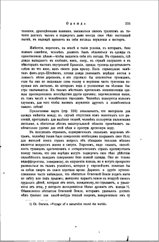 ткапями, драгоцѣнными камнями, заниматься своимъ туалетомъ въ те-
чете долгихъ часовъ и подвергать даже иногда свое тѣло настоящей
пыткѣ, въ надеждѣ привлечь на себя взгляды изумленія и восторга.
Имѣются, впрочемъ, на землѣ и такія условія, въ которыхъ, безо
всякаго сомнѣнія, человѣкъ долженъ былъ облачиться въ одежды съ
единственною дѣлью—чтобы защитить себя отъ погоды. Въ странахъ, гдѣ
дожди выпадаютъ въ изобиліи, какъ, напр., въ странѣ папуасовъ и въ
нѣкоторыхъ частяхъ внутренней Бразиліи, одежда туземца представляетъ
собою не что иное, какъ своего рода крышу. Какъ справедливо замѣ-
тилъ фонъ-деръ-Штейненъ, потоки дождя увлекаютъ нерѣдко листья и
ломаюгъ вѣтви деревьевъ, и это угрожало бы опасностью туземдамъ,
если бы они не защищали свою голову и верхнюю часть туловища ко-
нусами изъ листьевъ, по которымъ вода и увлекаемые ею обломки бы-
стро скатываются. Къ такимъ мѣстпымъ причинамъ возникновенія оде-
жды присоединились впослѣдствіи другія причины, перечисленныя выше,
въ тоыъ числѣ и человѣческоо тщеславіе. Человѣкъ пользуется всякимъ
случаемъ, для того чтобы вызвать изумленіе другихъ и полюбоваться
самнмъ собоюі
Прилагаемая карта (стр. 233) показываѳтъ, что матеріалы для
одеждъ имѣются всюду; въ случаѣ отсутствія кожъ животныхъ или ра-
стеній, пригодныхъ для выдѣлки тканей, человѣкъ пользуется пальмовыми
листьями, а обитатели лѣсовъ экваторіальной области примѣняютъ за-
мѣчательпо удачно для этой цѣли и простую древесную кору.
Въ холодныхъ странахъ, подверженныхъ сильнымъ морскимъ вѣ-
трамъ, человѣку также было совершенно необходимо покрывать свое тѣло:
для жителей этихъ странъ вопросъ объ обладаніи теплыми мѣхами
является вопросомъ жизни и смерти. Впрочемъ, надо сказать, способ-
ность туземцевъ арктическихъ и антарктическихъ странъ противустоягь
холоду такова, что они нерѣдко могутъ подвергать свое тѣло дѣйствію
сильнѣйшихъ холодовъ совершенно безо всякой одежды. Они не только
индифферентны, повидимому, къ ощущенію холода, но и могутъ прекрасно
развиваться въ такихъ условіяхъ, которыя у европейцевъ повлекли бы
за собою смерть въ самое короткое время. Дарвннъ и другіе путеше-
ственники часто наблюдали, что обитатели Огненной Земли ходятъ нагіѳ
по снѣгу или подъ градомъ; женщины кормятъ зимою на воздухѣ своихъ
грудныхъ дѣтей, которыя отъ этого, повидимому, не страдаютъ, и удаля-
ются отъ огня, у котораго высадившіеся бѣлые дрожать отъ холода *)•
Обыкновенно обитатели Огненной Земли, которымъ удавалось достать
мѣхъ гуанако или какой-нибудь теплый покровъ, ваворачивали имъ ту
1) Ch. Darwin. «Voyage of a naturaiist round Ihe world».
 