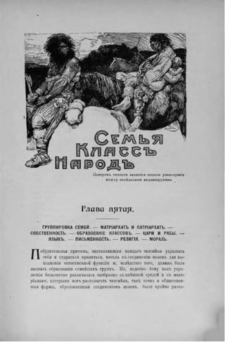 Ц е н т р о н ъ т я ж е с т и я в л я е т с я п о л н о е р а в н о л р а в і е
м е ж д у о т д е л ь н ы м и и н д и в и д у у м а м и .
Г л а в а п ^ т а ^ .
Г Р У П П И Р О В К А С Е М Е Й . — М А Т Р І А Р Х А Г Ь И П А Т Р І А Р Х А Т Ъ . —
С О Б С Т В Е Н Н О С Т Ь . — О Б Р А З О В А Н А К Л А С С О В Ъ . — Ц А Р И И Р А Б Ы . —
Я З Ы К Ъ . — П И С Ь М Е Н Н О С Т Ь . — Р Е Л И Г І Я . — М О Р А Л Ь .
Побудительная причина, заставляющая каждаго человѣка украшать
себя я стараться нравиться, влекла късоединенію половъ для вы-
полненія естественной функцін и, вслѣдствіе того, должна была
вызвать образованіѳ семейныхъ групнъ. Но, подобно тому какъ укра-
іненія безконечно различались сообразпо со внѣшней средой и съ мате-
ріалами, которыми могъ раснолагать человѣкъ, такъ точно и обществен-
ный формы, обусловленный соединеніемъ половъ, были крайне разно-
 