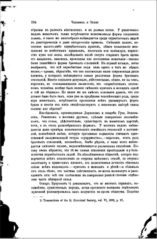 образны въ разпыхъ мѣстностяхъ и въ разныя эпохи. У различныхъ
видовъ жнвотныхъ также встрѣчаются всевозможный формы соединепія
половъ, и такое же многообразіе наблюдается среди первобытныхъ людей
въ доисторнческія и даже историчѳскія времена. Смѣшеніе половъ, ли-
шенное какихъ-либо опрѳдѣлеиныхъ правилъ, общее пользованіе жен-
щинами по извѣстнымъ правнламъ, полнгамія или поліандрія, первен-
ство мужа или жены, наслѣдованіѳ послѣ смерти старшаго брата вдовы
его младшимъ, наконецъ, временная или постоянная моногамія—таковы
были главнѣйшія формы брачныхъ отношеній. На первый взглядъ, легко
вообразить, что всѣ первобытные люди вели одинъ и тотъ же образъ
жизни,—однако, вѣроятнѣе, что они напоминали наши совремепныя днкія
племена, у которыхъ наблюдаются самыя различныя формы брачныхъ
отношеній. Многіе соціологи допускали, дѣйствительно, общее, ни на чемъ,
впрочемъ, не основывающееся заключеніе, что «нѳрвобытнымъ состоя-
піемъ человѣка вообще было полное смѣшеніе мужчипъ н женщннъ одной
и той же общины». Но какое же мы имѣемъ основаніѳ думать, что это
должно было быть такъ, если уже за предѣлами человѣчѳскаго рода, среди
міра жнвотныхъ, встрѣчаются нроявленія всѣхъ упомянутыхъ формъ
брака и многія нзъ нихъ свидѣтельствуютъ о взаимномъ выборѣ самца
самкою или обратно?
Изслѣдованія, произведенный Дарвиномъ и позднѣе Гузо, Эспина-
сомъ, Ромэнсомъ и многими другими, сдѣлали совершенно несомнѣн-
нымъ, что семья, дѣйствительно, существуетъ въ животномъ царствѣ,
хотя, и въ очень разнообразпыхъ формахъ. У многихъ видовъ наблю-
даются даже нрнмѣры моногамнческихъ семейныхъ отношеній и постоян-
ной, пеизмѣнной любви, которую присяжные моралисты считаютъ един-
ственной заслуживающей титула «супружества»,—впрочемъ, этотъ родъ
брачныхъ отношеній, несомнѣнно, болѣе рѣдокъ, н чаще всего наблю-
дается смѣшеніе половъ, видоизмѣняющееся различными способами. По-
тому очень вѣроятно, что тѣ же самыя отношенія преобладали и у боль-
шинства первобытныхъ людей. Въ обособившемся обществѣ, которое под-
вергается всѣмъ опасностямъ со стороны внѣшнихъ стихій, со стороны
жнвотныхъ и вражескихъ племепъ, его коллективная личность обнимала
собою всѣхъ инднвидовъ — мужчннъ и женщинъ и дѣтей—и сближала
ихъ столь тѣсно, что частная собственность не могла возникнуть и разъ-
единить ихъ: всѣ они составляли въ совершенно равной степени отдѣль-
ныя части обширной семьи.
Оскаръ Брауиннгъ і) доказываетъ, что во многихъ странахъ, не-
сомнѣнно, существовалъ періодъ, когда ирисвоеніе женщины отдѣльнымъ
мужчиной разсматрнвалось какъ покушсніе на права общества. Подобно
1) Transactions of the К. Historical Society, vol. VI, 1892, p. 97.
 
