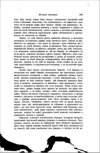 тому какъ всегда можно было сказать относительно присвоенін себѣ
земли отдѣльными личностями, что «собственность—это воровство», такъ
точно въ тѣ времена можно было сказать: «бракъ—это похищеніе». Че-
ловѣкъ, который похшцалъ женщину у своихъ согражданъ и дѣлалъ еѳ
какъ бы своею собственностью, своимъ личнымъ и частнымъ достояніемъ,
долженъ былъ считаться нарушителемъ права собственности и преступ-
никомъ по отношенію къ общинѣ.
Однако, въ этой области рѣзкія нзмѣненія обычаевъ и настоящіе
перевороты въ понятіяхъ должны были случаться часто. Любовь не при-
мѣняется къ традиціи, — она идетъ на проломъ, сама измѣняегь все и
создаѳтъ, въ концѣ концовъ, новыя установленія. Такъ «мужья-братья »
первобытной общины, не рѣшалсь завладѣть лично для себя «сестрою»,
т.-е. женщиною, принадлежащею къ той же общинѣ, не стѣснялись, въ
то же время, похищать жеищинъ чужихъ общинъ. Вѣроятно, часто влю-
бленный юноша прятался въ кустарникахъ у ручья, къ которому должна
была придти за водой дѣвушка, подкарауливалъ свою добычу и съ тор-
жествомъ уводнлъ ее къ себѣ въ деревню, чтобы владѣть ею въ каче-
ствѣ единственнаго и полновластнаго господина, а не въ качествѣ мужа-
общинника.
Таково было начало эксогамическихъ браковъ, т.-е. браковъ съ
женщинами изъ чужой общины; первоначально они происходили путемъ
насильственная похищенія и лишь затѣмъ, вслѣдствіе частыхъ повто-
рен^, приняли нормальный характѳръ и стали общепринятыми. II въ
наше время не мало извѣстно странъ, гдѣ похиіценіо молодыхъ дѣну-
шекъ и женщинъ совершается съ насиліемъ, безъ молчаливаго согла-
шенія съ похищенною жертвою или съ ея родными. Чтобы понять при-
чины этого, должно прежде всего принять во вниманіе, что среди мпо-
гихъ народовъ и во всѣхъ частяхъ свѣта постоянно свирѣнствонали
войны. Когда всѣ страсти борящихся напряжены, когда жизиь и свобода
ближняго находится во власти побѣдителя, и когда самое искусство убій-
ства и грабежа разсматривается какъ нѣчто достойное славы и по-
хвалы, конечно, побѣдитель можетъ считать себя въ правѣ распоря-
жаться какъ ему заблагоразсудится съ плѣнными и присваивать ихъ
себѣ, — въ силу этого Ахиллесъ, напр., требовалъ себѣ Бризеиду, какъ
свою собственность; даже среди народовъ, считаюіцихъ себя цивилизо-
ванными, солдаты на войнѣ проявляютъ дикій атавизмъ инстинктовъ и
совершаютъ насилія и грабежи.
Впрочемъ, у многихъ первобытныхъ народовъ похищеніе женщинъ
происходить при вполнѣ мирныхъ условіях ь и освящено обычаемъ. Такъ
туземцы племени сіа-пошъ въ Гиндукушѣ были обычаемъ принуждены
брать жену чуждой общины; желающій добыть себѣ жену подкрадывался
къ хижннѣ, гдѣ спала намѣченная имъ дѣвушка, и пускалъ въ эту хи-
 